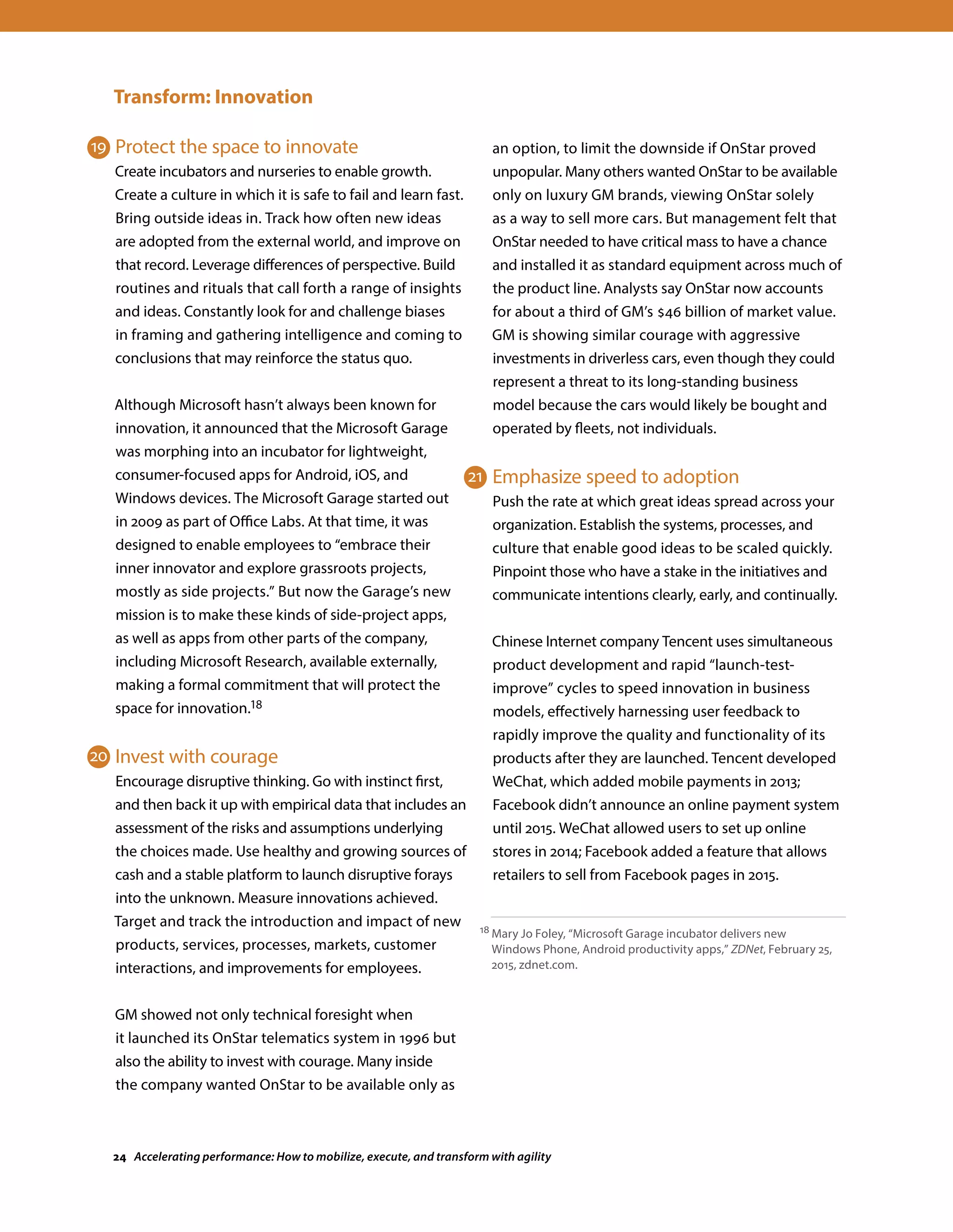 Transform: Innovation
Protect the space to innovate
Create incubators and nurseries to enable growth.
Create a culture in which it is safe to fail and learn fast.
Bring outside ideas in. Track how often new ideas
are adopted from the external world, and improve on
that record. Leverage differences of perspective. Build
routines and rituals that call forth a range of insights
and ideas. Constantly look for and challenge biases
in framing and gathering intelligence and coming to
conclusions that may reinforce the status quo.
Although Microsoft hasn’t always been known for
innovation, it announced that the Microsoft Garage
was morphing into an incubator for lightweight,
consumer-focused apps for Android, iOS, and
Windows devices. The Microsoft Garage started out
in 2009 as part of Office Labs. At that time, it was
designed to enable employees to “embrace their
inner innovator and explore grassroots projects,
mostly as side projects.” But now the Garage’s new
mission is to make these kinds of side-project apps,
as well as apps from other parts of the company,
including Microsoft Research, available externally,
making a formal commitment that will protect the
space for innovation.18
Invest with courage
Encourage disruptive thinking. Go with instinct first,
and then back it up with empirical data that includes an
assessment of the risks and assumptions underlying
the choices made. Use healthy and growing sources of
cash and a stable platform to launch disruptive forays
into the unknown. Measure innovations achieved.
Target and track the introduction and impact of new
products, services, processes, markets, customer
interactions, and improvements for employees.
GM showed not only technical foresight when
it launched its OnStar telematics system in 1996 but
also the ability to invest with courage. Many inside
the company wanted OnStar to be available only as
an option, to limit the downside if OnStar proved
unpopular. Many others wanted OnStar to be available
only on luxury GM brands, viewing OnStar solely
as a way to sell more cars. But management felt that
OnStar needed to have critical mass to have a chance
and installed it as standard equipment across much of
the product line. Analysts say OnStar now accounts
for about a third of GM’s $46 billion of market value.
GM is showing similar courage with aggressive
investments in driverless cars, even though they could
represent a threat to its long-standing business
model because the cars would likely be bought and
operated by fleets, not individuals.
Emphasize speed to adoption
Push the rate at which great ideas spread across your
organization. Establish the systems, processes, and
culture that enable good ideas to be scaled quickly.
Pinpoint those who have a stake in the initiatives and
communicate intentions clearly, early, and continually.
Chinese Internet company Tencent uses simultaneous
product development and rapid “launch-test-
improve” cycles to speed innovation in business
models, effectively harnessing user feedback to
rapidly improve the quality and functionality of its
products after they are launched. Tencent developed
WeChat, which added mobile payments in 2013;
Facebook didn’t announce an online payment system
until 2015. WeChat allowed users to set up online
stores in 2014; Facebook added a feature that allows
retailers to sell from Facebook pages in 2015.
18 Mary Jo Foley, “Microsoft Garage incubator delivers new
Windows Phone, Android productivity apps,” ZDNet, February 25,
2015, zdnet.com.
19
20
21
24 Accelerating performance: How to mobilize, execute, and transform with agility
 