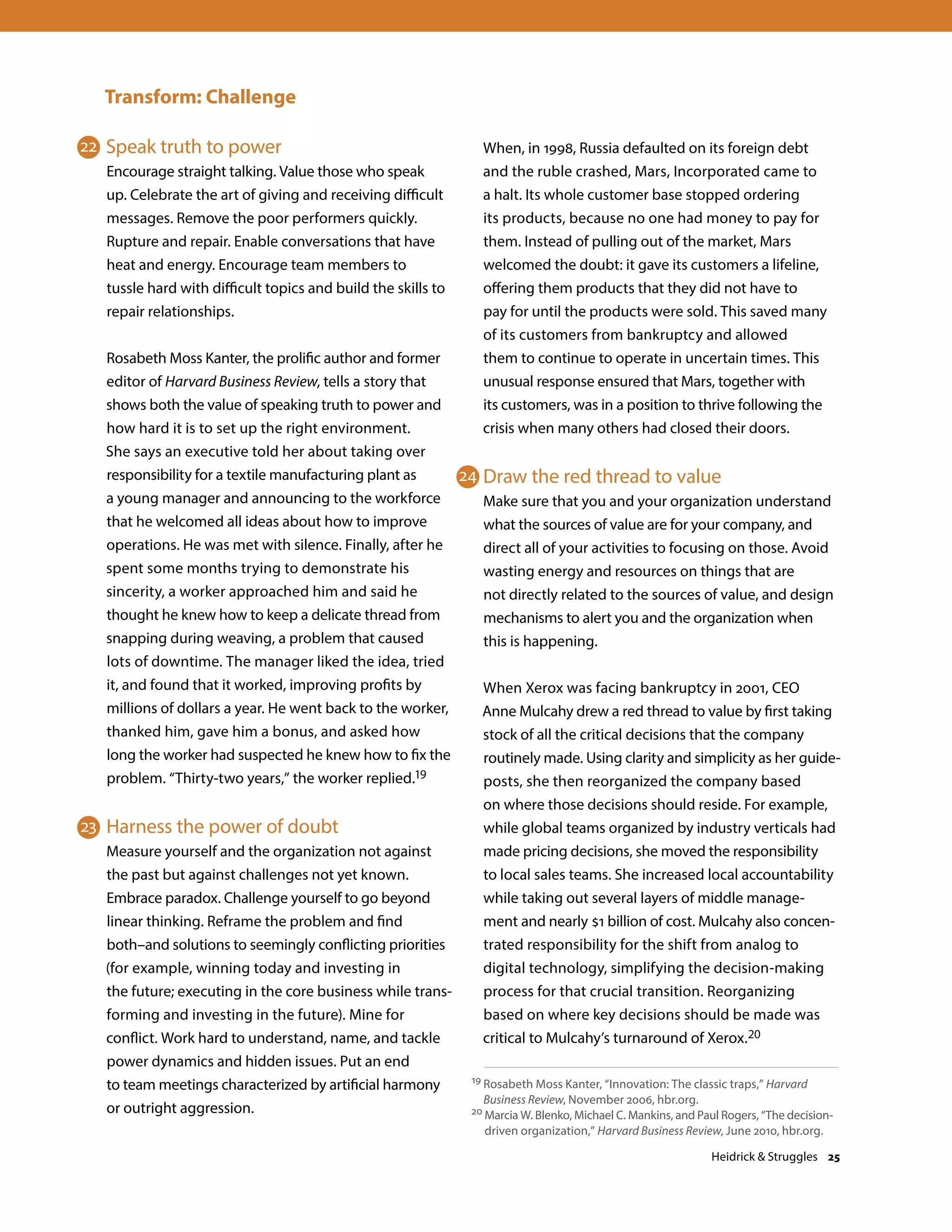 Transform: Challenge
Speak truth to power
Encourage straight talking. Value those who speak
up. Celebrate the art of giving and receiving difficult
messages. Remove the poor performers quickly.
Rupture and repair. Enable conversations that have
heat and energy. Encourage team members to
tussle hard with difficult topics and build the skills to
repair relationships.
Rosabeth Moss Kanter, the prolific author and former
editor of Harvard Business Review, tells a story that
shows both the value of speaking truth to power and
how hard it is to set up the right environment.
She says an executive told her about taking over
responsibility for a textile manufacturing plant as
a young manager and announcing to the workforce
that he welcomed all ideas about how to improve
operations. He was met with silence. Finally, after he
spent some months trying to demonstrate his
sincerity, a worker approached him and said he
thought he knew how to keep a delicate thread from
snapping during weaving, a problem that caused
lots of downtime. The manager liked the idea, tried
it, and found that it worked, improving profits by
millions of dollars a year. He went back to the worker,
thanked him, gave him a bonus, and asked how
long the worker had suspected he knew how to fix the
problem. “Thirty-two years,” the worker replied.19
Harness the power of doubt
Measure yourself and the organization not against
the past but against challenges not yet known.
Embrace paradox. Challenge yourself to go beyond
linear thinking. Reframe the problem and find
both–and solutions to seemingly conflicting priorities
(for example, winning today and investing in
the future; executing in the core business while trans-
forming and investing in the future). Mine for
conflict. Work hard to understand, name, and tackle
power dynamics and hidden issues. Put an end
to team meetings characterized by artificial harmony
or outright aggression.
When, in 1998, Russia defaulted on its foreign debt
and the ruble crashed, Mars, Incorporated came to
a halt. Its whole customer base stopped ordering
its products, because no one had money to pay for
them. Instead of pulling out of the market, Mars
welcomed the doubt: it gave its customers a lifeline,
offering them products that they did not have to
pay for until the products were sold. This saved many
of its customers from bankruptcy and allowed
them to continue to operate in uncertain times. This
unusual response ensured that Mars, together with
its customers, was in a position to thrive following the
crisis when many others had closed their doors.
Draw the red thread to value
Make sure that you and your organization understand
what the sources of value are for your company, and
direct all of your activities to focusing on those. Avoid
wasting energy and resources on things that are
not directly related to the sources of value, and design
mechanisms to alert you and the organization when
this is happening.
When Xerox was facing bankruptcy in 2001, CEO
Anne Mulcahy drew a red thread to value by first taking
stock of all the critical decisions that the company
routinely made. Using clarity and simplicity as her guide-
posts, she then reorganized the company based
on where those decisions should reside. For example,
while global teams organized by industry verticals had
made pricing decisions, she moved the responsibility
to local sales teams. She increased local accountability
while taking out several layers of middle manage-
ment and nearly $1 billion of cost. Mulcahy also concen-
trated responsibility for the shift from analog to
digital technology, simplifying the decision-making
process for that crucial transition. Reorganizing
based on where key decisions should be made was
critical to Mulcahy’s turnaround of Xerox.20
19 Rosabeth Moss Kanter, “Innovation: The classic traps,” Harvard
Business Review, November 2006, hbr.org.
20 Marcia W. Blenko, Michael C. Mankins, and Paul Rogers, “The decision-
driven organization,” Harvard Business Review, June 2010, hbr.org.
22
23
24
Heidrick  Struggles 25
 