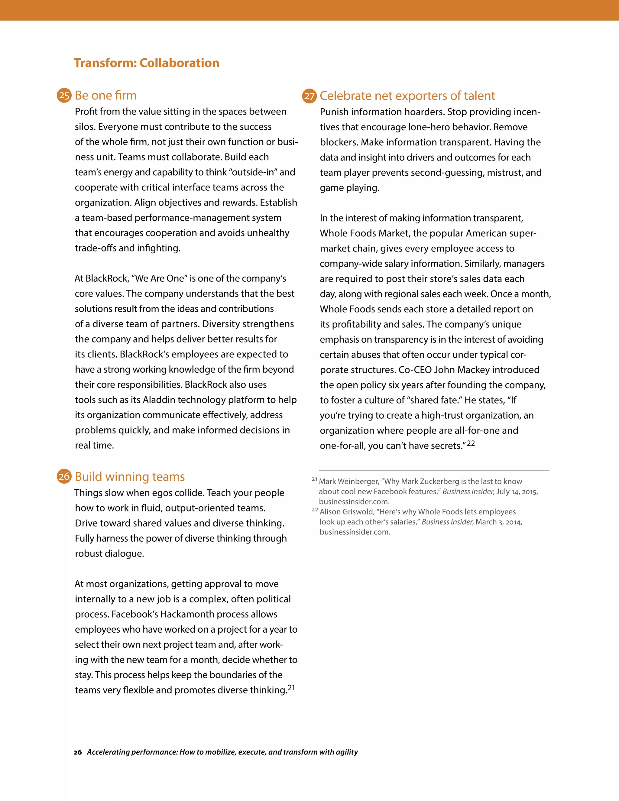 Transform: Collaboration
Be one firm
Profit from the value sitting in the spaces between
silos. Everyone must contribute to the success
of the whole firm, not just their own function or busi-
ness unit. Teams must collaborate. Build each
team’s energy and capability to think “outside-in” and
cooperate with critical interface teams across the
organization. Align objectives and rewards. Establish
a team-based performance-management system
that encourages cooperation and avoids unhealthy
trade-offs and infighting.
At BlackRock, “We Are One” is one of the company’s
core values. The company understands that the best
solutions result from the ideas and contributions
of a diverse team of partners. Diversity strengthens
the company and helps deliver better results for
its clients. BlackRock’s employees are expected to
have a strong working knowledge of the firm beyond
their core responsibilities. BlackRock also uses
tools such as its Aladdin technology platform to help
its organization communicate effectively, address
problems quickly, and make informed decisions in
real time.
Build winning teams
Things slow when egos collide. Teach your people
how to work in fluid, output-oriented teams.
Drive toward shared values and diverse thinking.
Fully harness the power of diverse thinking through
robust dialogue.
At most organizations, getting approval to move
internally to a new job is a complex, often political
process. Facebook’s Hackamonth process allows
employees who have worked on a project for a year to
select their own next project team and, after work-
ing with the new team for a month, decide whether to
stay. This process helps keep the boundaries of the
teams very flexible and promotes diverse thinking.21
Celebrate net exporters of talent
Punish information hoarders. Stop providing incen-
tives that encourage lone-hero behavior. Remove
blockers. Make information transparent. Having the
data and insight into drivers and outcomes for each
team player prevents second-guessing, mistrust, and
game playing.
In the interest of making information transparent,
Whole Foods Market, the popular American super-
market chain, gives every employee access to
company-wide salary information. Similarly, managers
are required to post their store’s sales data each
day, along with regional sales each week. Once a month,
Whole Foods sends each store a detailed report on
its profitability and sales. The company’s unique
emphasis on transparency is in the interest of avoiding
certain abuses that often occur under typical cor-
porate structures. Co-CEO John Mackey introduced
the open policy six years after founding the company,
to foster a culture of “shared fate.” He states, “If
you’re trying to create a high-trust organization, an
organization where people are all-for-one and
one-for-all, you can’t have secrets.”22
21 Mark Weinberger, “Why Mark Zuckerberg is the last to know
about cool new Facebook features,” Business Insider, July 14, 2015,
businessinsider.com.
22 Alison Griswold, “Here’s why Whole Foods lets employees
look up each other’s salaries,” Business Insider, March 3, 2014,
businessinsider.com.
25
26
27
26 Accelerating performance: How to mobilize, execute, and transform with agility
 
