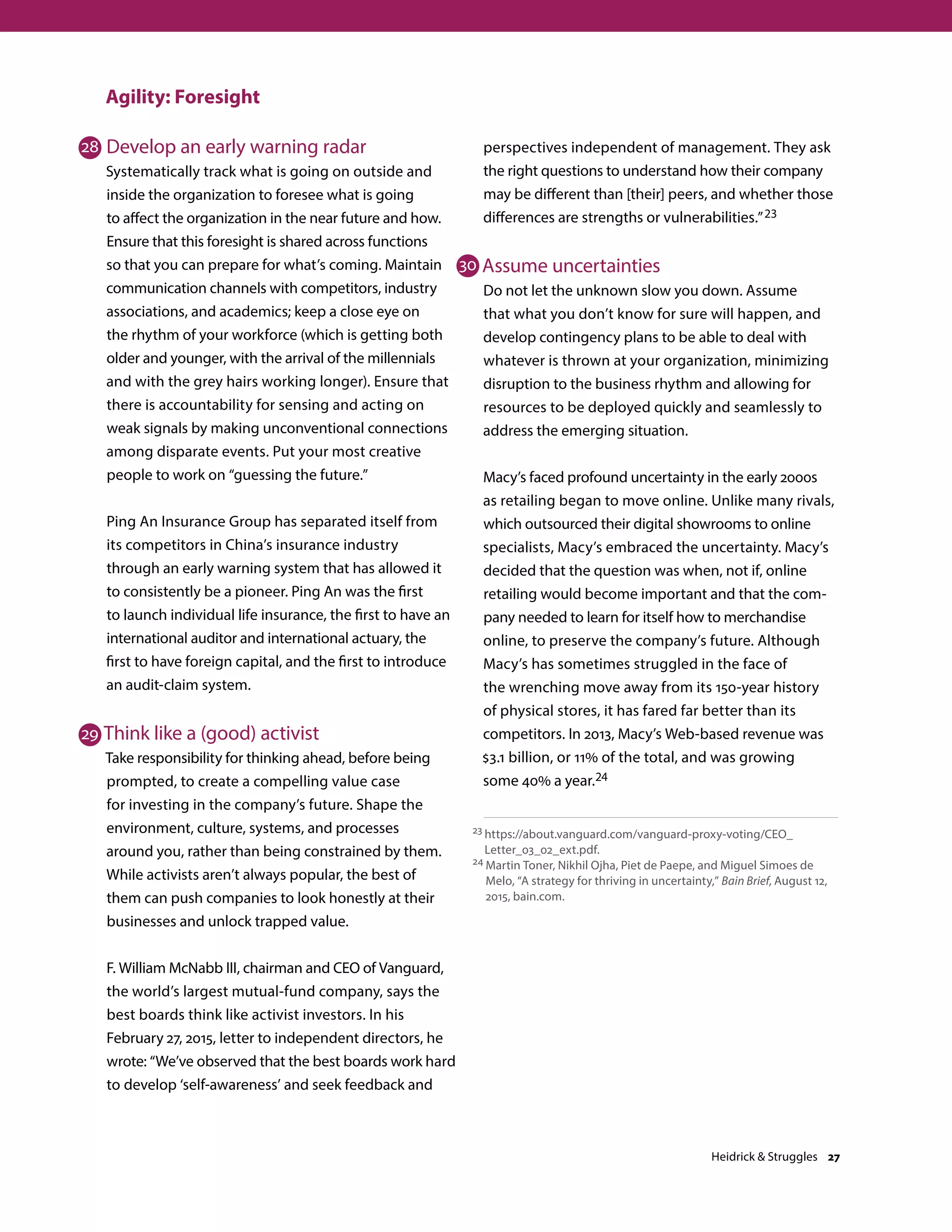 Agility: Foresight
Develop an early warning radar
Systematically track what is going on outside and
inside the organization to foresee what is going
to affect the organization in the near future and how.
Ensure that this foresight is shared across functions
so that you can prepare for what’s coming. Maintain
communication channels with competitors, industry
associations, and academics; keep a close eye on
the rhythm of your workforce (which is getting both
older and younger, with the arrival of the millennials
and with the grey hairs working longer). Ensure that
there is accountability for sensing and acting on
weak signals by making unconventional connections
among disparate events. Put your most creative
people to work on “guessing the future.”
Ping An Insurance Group has separated itself from
its competitors in China’s insurance industry
through an early warning system that has allowed it
to consistently be a pioneer. Ping An was the first
to launch individual life insurance, the first to have an
international auditor and international actuary, the
first to have foreign capital, and the first to introduce
an audit-claim system.
Think like a (good) activist
Take responsibility for thinking ahead, before being
prompted, to create a compelling value case
for investing in the company’s future. Shape the
environment, culture, systems, and processes
around you, rather than being constrained by them.
While activists aren’t always popular, the best of
them can push companies to look honestly at their
businesses and unlock trapped value.
F. William McNabb III, chairman and CEO of Vanguard,
the world’s largest mutual-fund company, says the
best boards think like activist investors. In his
February 27, 2015, letter to independent directors, he
wrote: “We’ve observed that the best boards work hard
to develop ‘self-awareness’ and seek feedback and
perspectives independent of management. They ask
the right questions to understand how their company
may be different than [their] peers, and whether those
differences are strengths or vulnerabilities.”23
Assume uncertainties
Do not let the unknown slow you down. Assume
that what you don’t know for sure will happen, and
develop contingency plans to be able to deal with
whatever is thrown at your organization, minimizing
disruption to the business rhythm and allowing for
resources to be deployed quickly and seamlessly to
address the emerging situation.
Macy’s faced profound uncertainty in the early 2000s
as retailing began to move online. Unlike many rivals,
which outsourced their digital showrooms to online
specialists, Macy’s embraced the uncertainty. Macy’s
decided that the question was when, not if, online
retailing would become important and that the com-
pany needed to learn for itself how to merchandise
online, to preserve the company’s future. Although
Macy’s has sometimes struggled in the face of
the wrenching move away from its 150-year history
of physical stores, it has fared far better than its
competitors. In 2013, Macy’s Web-based revenue was
$3.1 billion, or 11% of the total, and was growing
some 40% a year.24
23 https://about.vanguard.com/vanguard-proxy-voting/CEO_
Letter_03_02_ext.pdf.
24 Martin Toner, Nikhil Ojha, Piet de Paepe, and Miguel Simoes de
Melo, “A strategy for thriving in uncertainty,” Bain Brief, August 12,
2015, bain.com.
28
29
30
Heidrick  Struggles 27
 