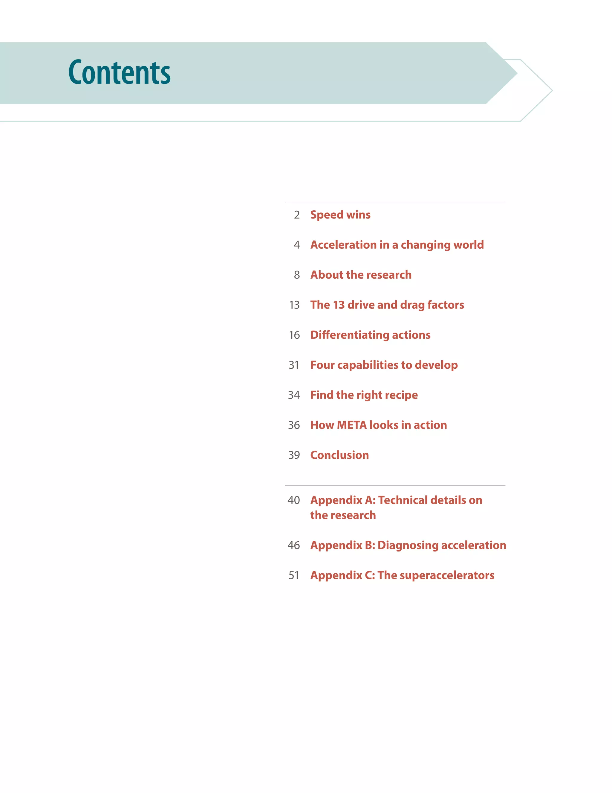 Speed wins
Acceleration in a changing world
About the research
The 13 drive and drag factors
Differentiating actions
Four capabilities to develop
Find the right recipe
How META looks in action
Conclusion
Appendix A: Technical details on
the research
Appendix B: Diagnosing acceleration
Appendix C: The superaccelerators
Contents
2
4
8
13
16
31
34
36
39
40
46
51
 