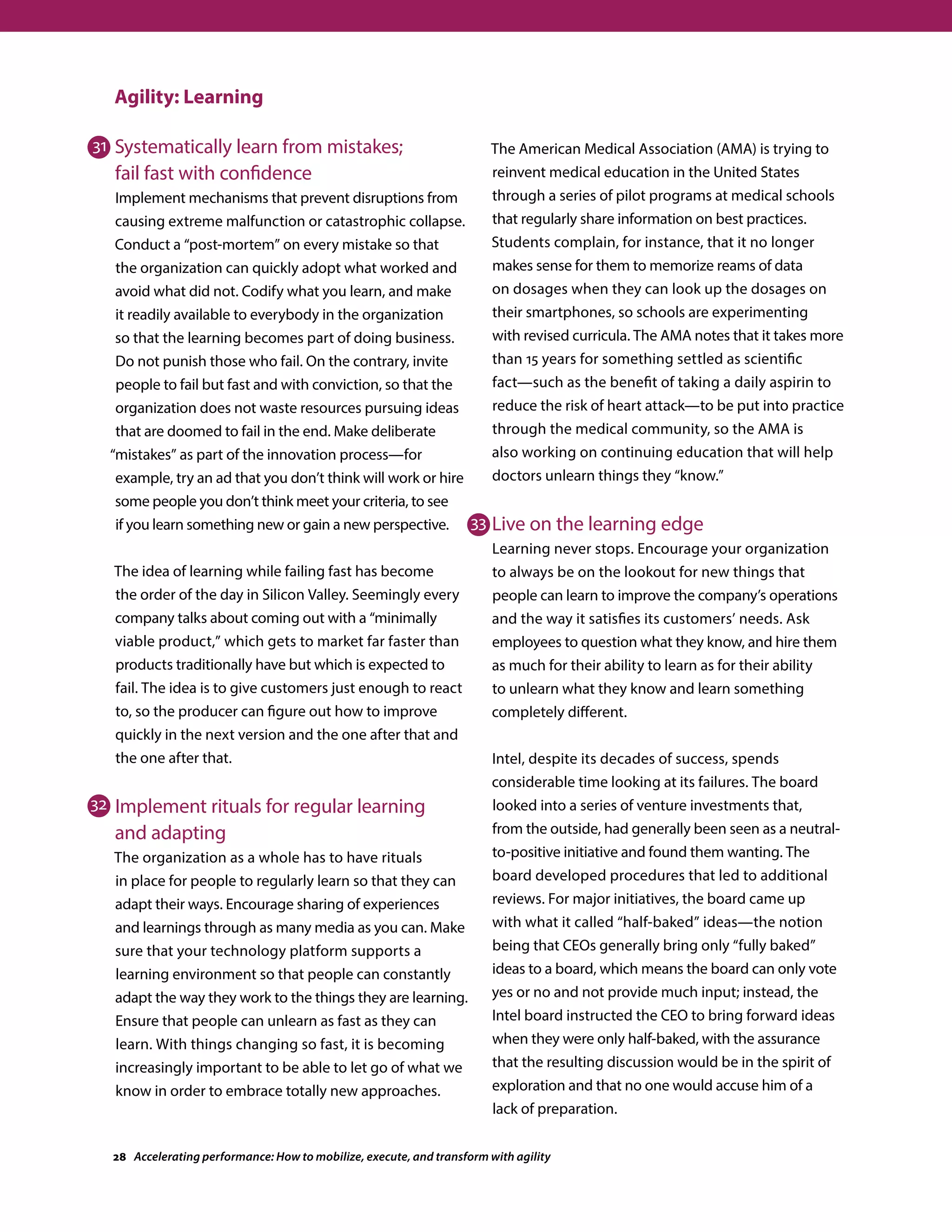 Agility: Learning
Systematically learn from mistakes;
fail fast with confidence
Implement mechanisms that prevent disruptions from
causing extreme malfunction or catastrophic collapse.
Conduct a “post-mortem” on every mistake so that
the organization can quickly adopt what worked and
avoid what did not. Codify what you learn, and make
it readily available to everybody in the organization
so that the learning becomes part of doing business.
Do not punish those who fail. On the contrary, invite
people to fail but fast and with conviction, so that the
organization does not waste resources pursuing ideas
that are doomed to fail in the end. Make deliberate
“mistakes” as part of the innovation process—for
example, try an ad that you don’t think will work or hire
some people you don’t think meet your criteria, to see
if you learn something new or gain a new perspective.
The idea of learning while failing fast has become
the order of the day in Silicon Valley. Seemingly every
company talks about coming out with a “minimally
viable product,” which gets to market far faster than
products traditionally have but which is expected to
fail. The idea is to give customers just enough to react
to, so the producer can figure out how to improve
quickly in the next version and the one after that and
the one after that.
Implement rituals for regular learning
and adapting
The organization as a whole has to have rituals
in place for people to regularly learn so that they can
adapt their ways. Encourage sharing of experiences
and learnings through as many media as you can. Make
sure that your technology platform supports a
learning environment so that people can constantly
adapt the way they work to the things they are learning.
Ensure that people can unlearn as fast as they can
learn. With things changing so fast, it is becoming
increasingly important to be able to let go of what we
know in order to embrace totally new approaches.
The American Medical Association (AMA) is trying to
reinvent medical education in the United States
through a series of pilot programs at medical schools
that regularly share information on best practices.
Students complain, for instance, that it no longer
makes sense for them to memorize reams of data
on dosages when they can look up the dosages on
their smartphones, so schools are experimenting
with revised curricula. The AMA notes that it takes more
than 15 years for something settled as scientific
fact—such as the benefit of taking a daily aspirin to
reduce the risk of heart attack—to be put into practice
through the medical community, so the AMA is
also working on continuing education that will help
doctors unlearn things they “know.”
Live on the learning edge
Learning never stops. Encourage your organization
to always be on the lookout for new things that
people can learn to improve the company’s operations
and the way it satisfies its customers’ needs. Ask
employees to question what they know, and hire them
as much for their ability to learn as for their ability
to unlearn what they know and learn something
completely different.
Intel, despite its decades of success, spends
considerable time looking at its failures. The board
looked into a series of venture investments that,
from the outside, had generally been seen as a neutral-
to-positive initiative and found them wanting. The
board developed procedures that led to additional
reviews. For major initiatives, the board came up
with what it called “half-baked” ideas—the notion
being that CEOs generally bring only “fully baked”
ideas to a board, which means the board can only vote
yes or no and not provide much input; instead, the
Intel board instructed the CEO to bring forward ideas
when they were only half-baked, with the assurance
that the resulting discussion would be in the spirit of
exploration and that no one would accuse him of a
lack of preparation.
31
32
33
28 Accelerating performance: How to mobilize, execute, and transform with agility
 
