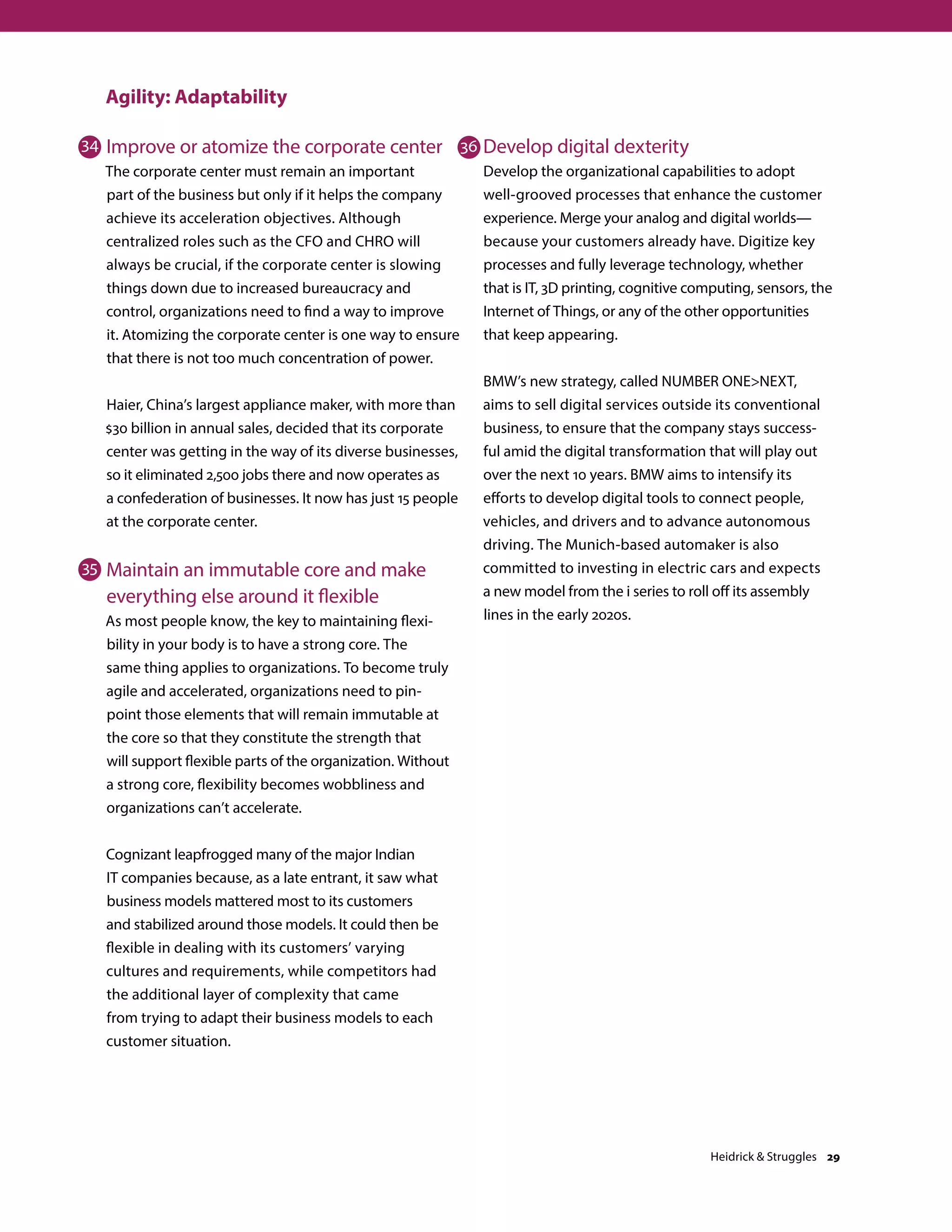 Agility: Adaptability
Improve or atomize the corporate center
The corporate center must remain an important
part of the business but only if it helps the company
achieve its acceleration objectives. Although
centralized roles such as the CFO and CHRO will
always be crucial, if the corporate center is slowing
things down due to increased bureaucracy and
control, organizations need to find a way to improve
it. Atomizing the corporate center is one way to ensure
that there is not too much concentration of power.
Haier, China’s largest appliance maker, with more than
$30 billion in annual sales, decided that its corporate
center was getting in the way of its diverse businesses,
so it eliminated 2,500 jobs there and now operates as
a confederation of businesses. It now has just 15 people
at the corporate center.
Maintain an immutable core and make
everything else around it flexible
As most people know, the key to maintaining flexi-
bility in your body is to have a strong core. The
same thing applies to organizations. To become truly
agile and accelerated, organizations need to pin-
point those elements that will remain immutable at
the core so that they constitute the strength that
will support flexible parts of the organization. Without
a strong core, flexibility becomes wobbliness and
organizations can’t accelerate.
Cognizant leapfrogged many of the major Indian
IT companies because, as a late entrant, it saw what
business models mattered most to its customers
and stabilized around those models. It could then be
flexible in dealing with its customers’ varying
cultures and requirements, while competitors had
the additional layer of complexity that came
from trying to adapt their business models to each
customer situation.
Develop digital dexterity
Develop the organizational capabilities to adopt
well-grooved processes that enhance the customer
experience. Merge your analog and digital worlds—
because your customers already have. Digitize key
processes and fully leverage technology, whether
that is IT, 3D printing, cognitive computing, sensors, the
Internet of Things, or any of the other opportunities
that keep appearing.
BMW’s new strategy, called NUMBER ONENEXT,
aims to sell digital services outside its conventional
business, to ensure that the company stays success-
ful amid the digital transformation that will play out
over the next 10 years. BMW aims to intensify its
efforts to develop digital tools to connect people,
vehicles, and drivers and to advance autonomous
driving. The Munich-based automaker is also
committed to investing in electric cars and expects
a new model from the i series to roll off its assembly
lines in the early 2020s.
34
35
36
Heidrick  Struggles 29
 