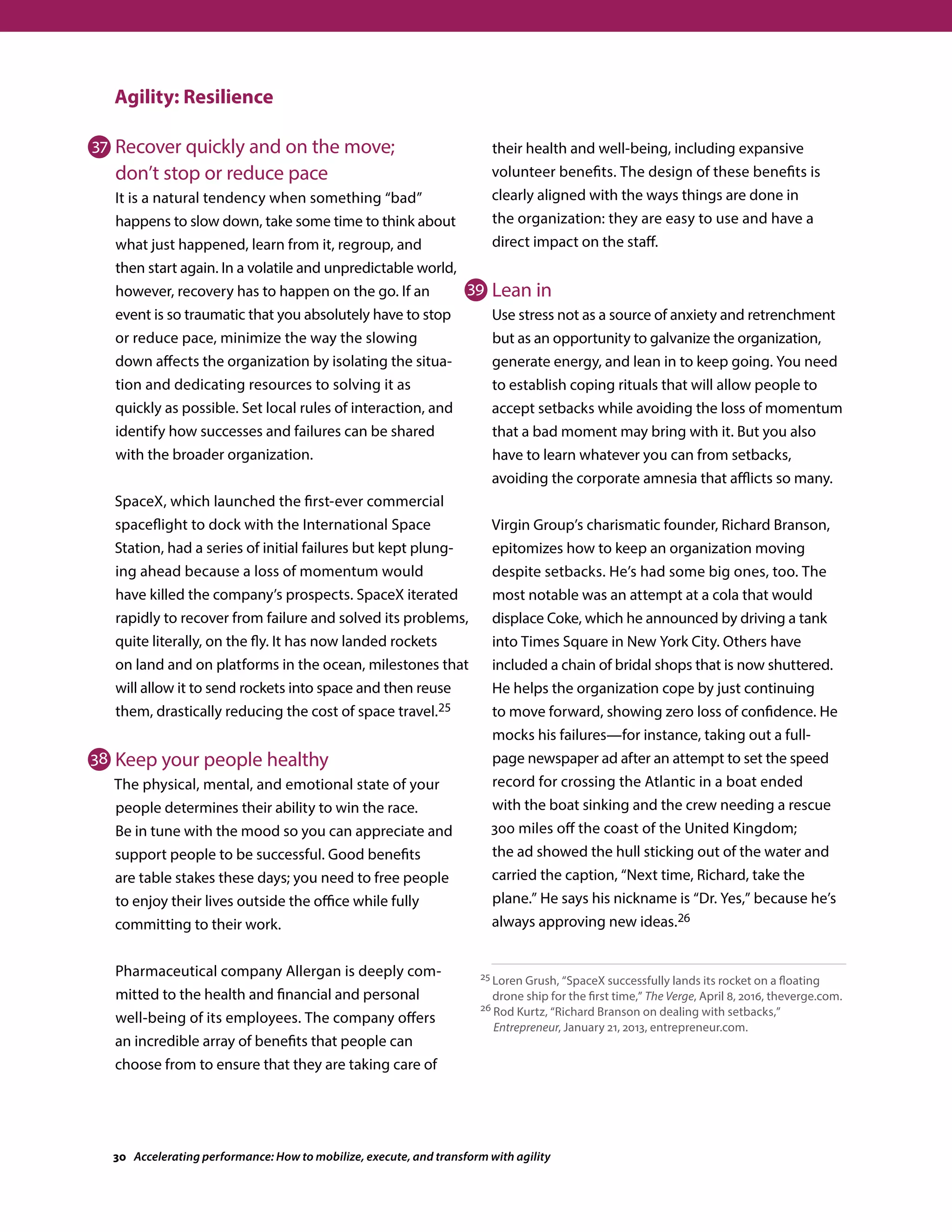 Agility: Resilience
Recover quickly and on the move;
don’t stop or reduce pace
It is a natural tendency when something “bad”
happens to slow down, take some time to think about
what just happened, learn from it, regroup, and
then start again. In a volatile and unpredictable world,
however, recovery has to happen on the go. If an
event is so traumatic that you absolutely have to stop
or reduce pace, minimize the way the slowing
down affects the organization by isolating the situa-
tion and dedicating resources to solving it as
quickly as possible. Set local rules of interaction, and
identify how successes and failures can be shared
with the broader organization.
SpaceX, which launched the first-ever commercial
spaceflight to dock with the International Space
Station, had a series of initial failures but kept plung-
ing ahead because a loss of momentum would
have killed the company’s prospects. SpaceX iterated
rapidly to recover from failure and solved its problems,
quite literally, on the fly. It has now landed rockets
on land and on platforms in the ocean, milestones that
will allow it to send rockets into space and then reuse
them, drastically reducing the cost of space travel.25
Keep your people healthy
The physical, mental, and emotional state of your
people determines their ability to win the race.
Be in tune with the mood so you can appreciate and
support people to be successful. Good benefits
are table stakes these days; you need to free people
to enjoy their lives outside the office while fully
committing to their work.
Pharmaceutical company Allergan is deeply com-
mitted to the health and financial and personal
well-being of its employees. The company offers
an incredible array of benefits that people can
choose from to ensure that they are taking care of
their health and well-being, including expansive
volunteer benefits. The design of these benefits is
clearly aligned with the ways things are done in
the organization: they are easy to use and have a
direct impact on the staff.
Lean in
Use stress not as a source of anxiety and retrenchment
but as an opportunity to galvanize the organization,
generate energy, and lean in to keep going. You need
to establish coping rituals that will allow people to
accept setbacks while avoiding the loss of momentum
that a bad moment may bring with it. But you also
have to learn whatever you can from setbacks,
avoiding the corporate amnesia that afflicts so many.
Virgin Group’s charismatic founder, Richard Branson,
epitomizes how to keep an organization moving
despite setbacks. He’s had some big ones, too. The
most notable was an attempt at a cola that would
displace Coke, which he announced by driving a tank
into Times Square in New York City. Others have
included a chain of bridal shops that is now shuttered.
He helps the organization cope by just continuing
to move forward, showing zero loss of confidence. He
mocks his failures—for instance, taking out a full-
page newspaper ad after an attempt to set the speed
record for crossing the Atlantic in a boat ended
with the boat sinking and the crew needing a rescue
300 miles off the coast of the United Kingdom;
the ad showed the hull sticking out of the water and
carried the caption, “Next time, Richard, take the
plane.” He says his nickname is “Dr. Yes,” because he’s
always approving new ideas.26
25 Loren Grush, “SpaceX successfully lands its rocket on a floating
drone ship for the first time,” The Verge, April 8, 2016, theverge.com.
26 Rod Kurtz, “Richard Branson on dealing with setbacks,”
Entrepreneur, January 21, 2013, entrepreneur.com.
37
38
39
30 Accelerating performance: How to mobilize, execute, and transform with agility
 