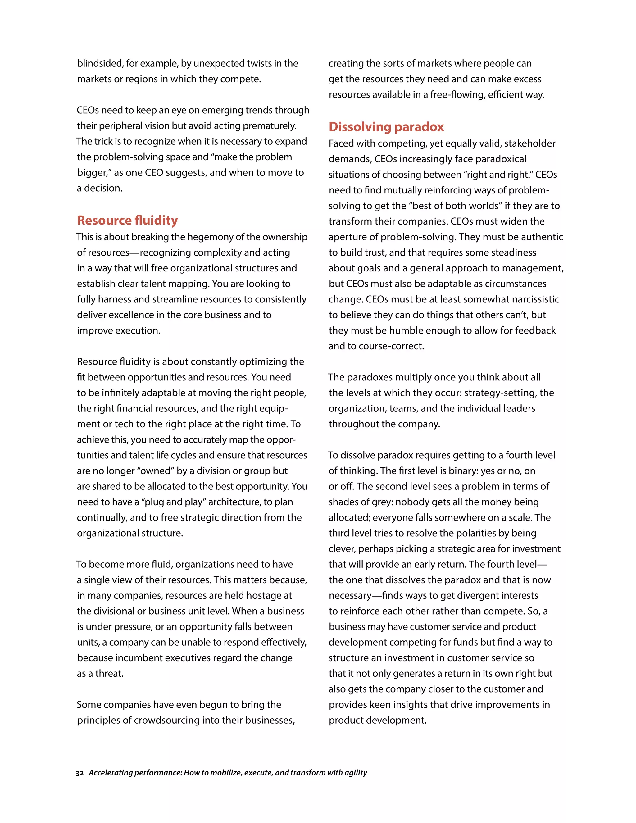 blindsided, for example, by unexpected twists in the
markets or regions in which they compete.
CEOs need to keep an eye on emerging trends through
their peripheral vision but avoid acting prematurely.
The trick is to recognize when it is necessary to expand
the problem-solving space and “make the problem
bigger,” as one CEO suggests, and when to move to
a decision.
Resource fluidity
This is about breaking the hegemony of the ownership
of resources—recognizing complexity and acting
in a way that will free organizational structures and
establish clear talent mapping. You are looking to
fully harness and streamline resources to consistently
deliver excellence in the core business and to
improve execution.
Resource fluidity is about constantly optimizing the
fit between opportunities and resources. You need
to be infinitely adaptable at moving the right people,
the right financial resources, and the right equip-
ment or tech to the right place at the right time. To
achieve this, you need to accurately map the oppor-
tunities and talent life cycles and ensure that resources
are no longer “owned” by a division or group but
are shared to be allocated to the best opportunity. You
need to have a “plug and play” architecture, to plan
continually, and to free strategic direction from the
organizational structure.
To become more fluid, organizations need to have
a single view of their resources. This matters because,
in many companies, resources are held hostage at
the divisional or business unit level. When a business
is under pressure, or an opportunity falls between
units, a company can be unable to respond effectively,
because incumbent executives regard the change
as a threat.
Some companies have even begun to bring the
principles of crowdsourcing into their businesses,
creating the sorts of markets where people can
get the resources they need and can make excess
resources available in a free-flowing, efficient way.
Dissolving paradox
Faced with competing, yet equally valid, stakeholder
demands, CEOs increasingly face paradoxical
situations of choosing between “right and right.” CEOs
need to find mutually reinforcing ways of problem-
solving to get the “best of both worlds” if they are to
transform their companies. CEOs must widen the
aperture of problem-solving. They must be authentic
to build trust, and that requires some steadiness
about goals and a general approach to management,
but CEOs must also be adaptable as circumstances
change. CEOs must be at least somewhat narcissistic
to believe they can do things that others can’t, but
they must be humble enough to allow for feedback
and to course-correct.
The paradoxes multiply once you think about all
the levels at which they occur: strategy-setting, the
organization, teams, and the individual leaders
throughout the company.
To dissolve paradox requires getting to a fourth level
of thinking. The first level is binary: yes or no, on
or off. The second level sees a problem in terms of
shades of grey: nobody gets all the money being
allocated; everyone falls somewhere on a scale. The
third level tries to resolve the polarities by being
clever, perhaps picking a strategic area for investment
that will provide an early return. The fourth level—
the one that dissolves the paradox and that is now
necessary—finds ways to get divergent interests
to reinforce each other rather than compete. So, a
business may have customer service and product
development competing for funds but find a way to
structure an investment in customer service so
that it not only generates a return in its own right but
also gets the company closer to the customer and
provides keen insights that drive improvements in
product development.
32 Accelerating performance: How to mobilize, execute, and transform with agility
 