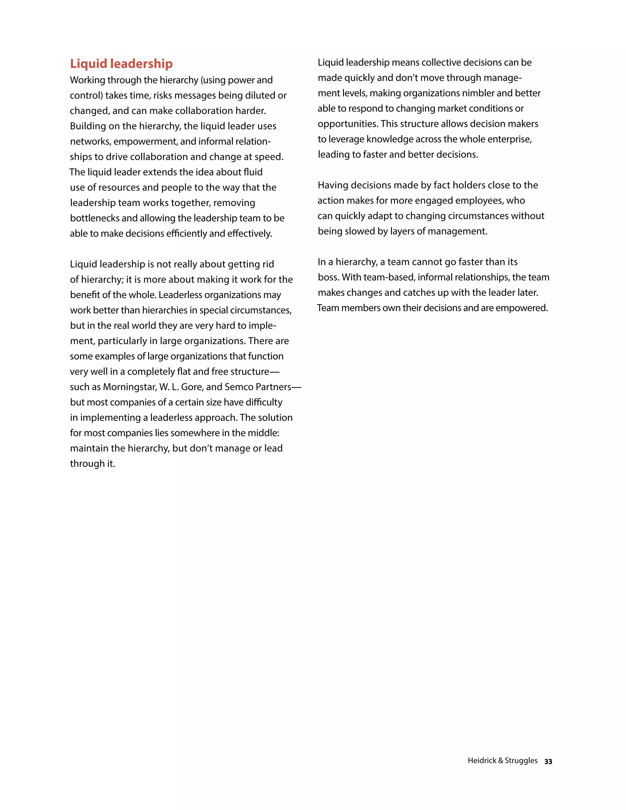 Liquid leadership
Working through the hierarchy (using power and
control) takes time, risks messages being diluted or
changed, and can make collaboration harder.
Building on the hierarchy, the liquid leader uses
networks, empowerment, and informal relation-
ships to drive collaboration and change at speed.
The liquid leader extends the idea about fluid
use of resources and people to the way that the
leadership team works together, removing
bottlenecks and allowing the leadership team to be
able to make decisions efficiently and effectively.
Liquid leadership is not really about getting rid
of hierarchy; it is more about making it work for the
benefit of the whole. Leaderless organizations may
work better than hierarchies in special circumstances,
but in the real world they are very hard to imple-
ment, particularly in large organizations. There are
some examples of large organizations that function
very well in a completely flat and free structure—
such as Morningstar, W. L. Gore, and Semco Partners—
but most companies of a certain size have difficulty
in implementing a leaderless approach. The solution
for most companies lies somewhere in the middle:
maintain the hierarchy, but don’t manage or lead
through it.
Liquid leadership means collective decisions can be
made quickly and don’t move through manage-
ment levels, making organizations nimbler and better
able to respond to changing market conditions or
opportunities. This structure allows decision makers
to leverage knowledge across the whole enterprise,
leading to faster and better decisions.
Having decisions made by fact holders close to the
action makes for more engaged employees, who
can quickly adapt to changing circumstances without
being slowed by layers of management.
In a hierarchy, a team cannot go faster than its
boss. With team-based, informal relationships, the team
makes changes and catches up with the leader later.
Team members own their decisions and are empowered.
Heidrick  Struggles 33
 