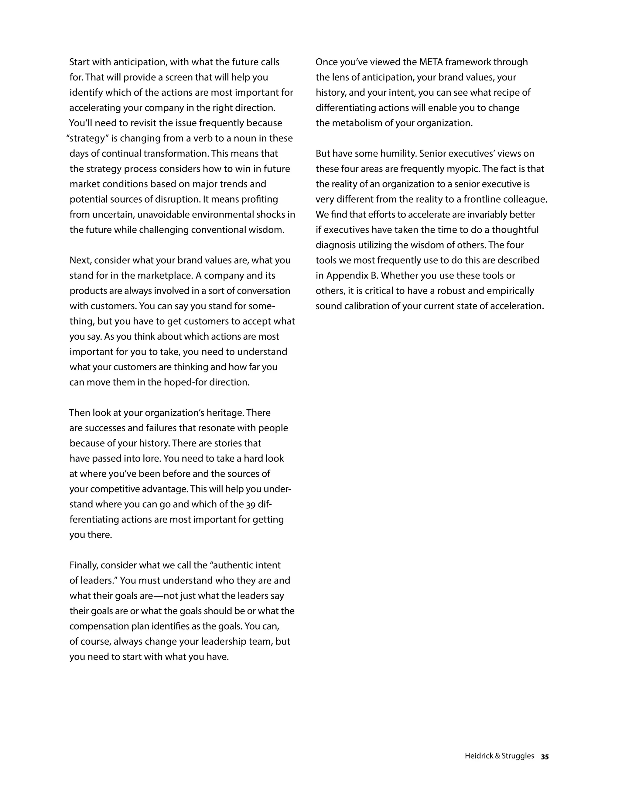 Start with anticipation, with what the future calls
for. That will provide a screen that will help you
identify which of the actions are most important for
accelerating your company in the right direction.
You’ll need to revisit the issue frequently because
“strategy” is changing from a verb to a noun in these
days of continual transformation. This means that
the strategy process considers how to win in future
market conditions based on major trends and
potential sources of disruption. It means profiting
from uncertain, unavoidable environmental shocks in
the future while challenging conventional wisdom.
Next, consider what your brand values are, what you
stand for in the marketplace. A company and its
products are always involved in a sort of conversation
with customers. You can say you stand for some-
thing, but you have to get customers to accept what
you say. As you think about which actions are most
important for you to take, you need to understand
what your customers are thinking and how far you
can move them in the hoped-for direction.
Then look at your organization’s heritage. There
are successes and failures that resonate with people
because of your history. There are stories that
have passed into lore. You need to take a hard look
at where you’ve been before and the sources of
your competitive advantage. This will help you under-
stand where you can go and which of the 39 dif-
ferentiating actions are most important for getting
you there.
Finally, consider what we call the “authentic intent
of leaders.” You must understand who they are and
what their goals are—not just what the leaders say
their goals are or what the goals should be or what the
compensation plan identifies as the goals. You can,
of course, always change your leadership team, but
you need to start with what you have.
Once you’ve viewed the META framework through
the lens of anticipation, your brand values, your
history, and your intent, you can see what recipe of
differentiating actions will enable you to change
the metabolism of your organization.
But have some humility. Senior executives’ views on
these four areas are frequently myopic. The fact is that
the reality of an organization to a senior executive is
very different from the reality to a frontline colleague.
We find that efforts to accelerate are invariably better
if executives have taken the time to do a thoughtful
diagnosis utilizing the wisdom of others. The four
tools we most frequently use to do this are described
in Appendix B. Whether you use these tools or
others, it is critical to have a robust and empirically
sound calibration of your current state of acceleration.
Heidrick  Struggles 35
 