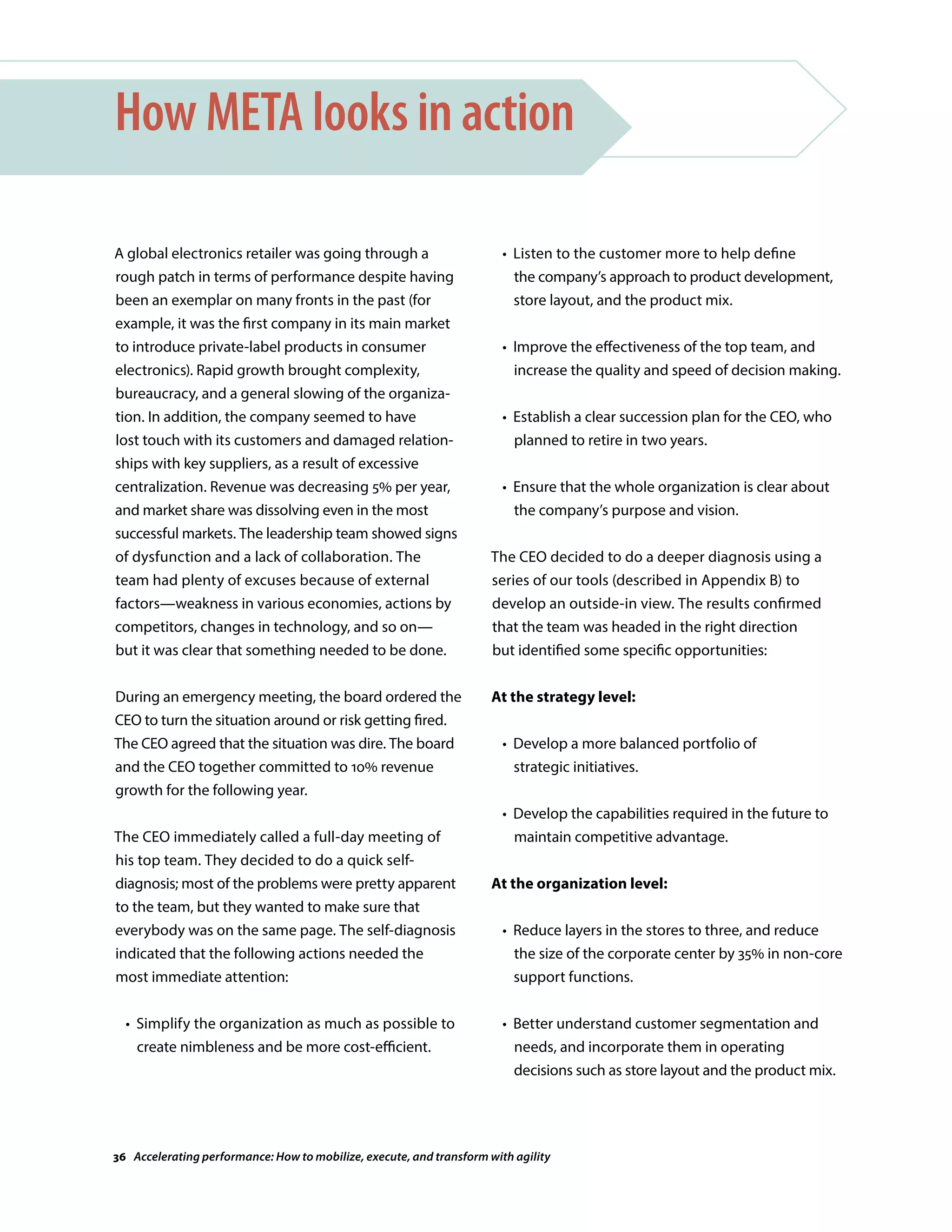 A global electronics retailer was going through a
rough patch in terms of performance despite having
been an exemplar on many fronts in the past (for
example, it was the first company in its main market
to introduce private-label products in consumer
electronics). Rapid growth brought complexity,
bureaucracy, and a general slowing of the organiza-
tion. In addition, the company seemed to have
lost touch with its customers and damaged relation-
ships with key suppliers, as a result of excessive
centralization. Revenue was decreasing 5% per year,
and market share was dissolving even in the most
successful markets. The leadership team showed signs
of dysfunction and a lack of collaboration. The
team had plenty of excuses because of external
factors—weakness in various economies, actions by
competitors, changes in technology, and so on—
but it was clear that something needed to be done.
During an emergency meeting, the board ordered the
CEO to turn the situation around or risk getting fired.
The CEO agreed that the situation was dire. The board
and the CEO together committed to 10% revenue
growth for the following year.
The CEO immediately called a full-day meeting of
his top team. They decided to do a quick self-
diagnosis; most of the problems were pretty apparent
to the team, but they wanted to make sure that
everybody was on the same page. The self-diagnosis
indicated that the following actions needed the
most immediate attention:
	 •	Simplify the organization as much as possible to
create nimbleness and be more cost-efficient.
How META looks in action
	 •	Listen to the customer more to help define
the company’s approach to product development,
store layout, and the product mix.
	 •	Improve the effectiveness of the top team, and
increase the quality and speed of decision making.
	 •	Establish a clear succession plan for the CEO, who
planned to retire in two years.
	 •	Ensure that the whole organization is clear about
the company’s purpose and vision.
The CEO decided to do a deeper diagnosis using a
series of our tools (described in Appendix B) to
develop an outside-in view. The results confirmed
that the team was headed in the right direction
but identified some specific opportunities:
At the strategy level:
	 •	Develop a more balanced portfolio of
strategic initiatives.
	 •	Develop the capabilities required in the future to
maintain competitive advantage.
At the organization level:
	 •	Reduce layers in the stores to three, and reduce
the size of the corporate center by 35% in non-core
support functions.
	 •	Better understand customer segmentation and
needs, and incorporate them in operating
decisions such as store layout and the product mix.
36 Accelerating performance: How to mobilize, execute, and transform with agility
 