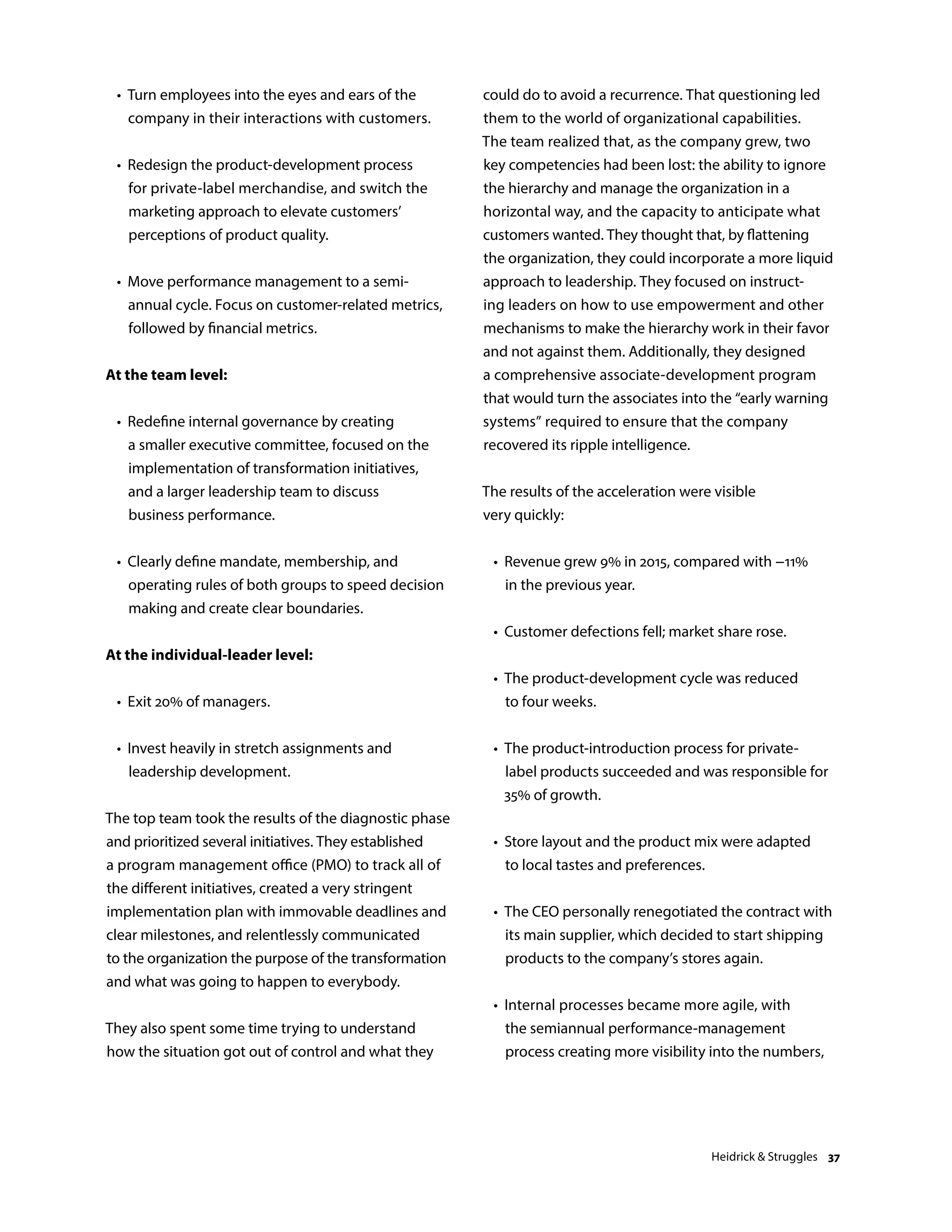 •	Turn employees into the eyes and ears of the
company in their interactions with customers.
	 •	Redesign the product-development process
for private-label merchandise, and switch the
marketing approach to elevate customers’
perceptions of product quality.
	 •	Move performance management to a semi-
annual cycle. Focus on customer-related metrics,
followed by financial metrics.
At the team level:
	 •	Redefine internal governance by creating
a smaller executive committee, focused on the
implementation of transformation initiatives,
and a larger leadership team to discuss
business performance.
	 •	Clearly define mandate, membership, and
operating rules of both groups to speed decision
making and create clear boundaries.
At the individual-leader level:
	 •	 Exit 20% of managers.
	 •	Invest heavily in stretch assignments and
leadership development.
The top team took the results of the diagnostic phase
and prioritized several initiatives. They established
a program management office (PMO) to track all of
the different initiatives, created a very stringent
implementation plan with immovable deadlines and
clear milestones, and relentlessly communicated
to the organization the purpose of the transformation
and what was going to happen to everybody.
They also spent some time trying to understand
how the situation got out of control and what they
could do to avoid a recurrence. That questioning led
them to the world of organizational capabilities.
The team realized that, as the company grew, two
key competencies had been lost: the ability to ignore
the hierarchy and manage the organization in a
horizontal way, and the capacity to anticipate what
customers wanted. They thought that, by flattening
the organization, they could incorporate a more liquid
approach to leadership. They focused on instruct-
ing leaders on how to use empowerment and other
mechanisms to make the hierarchy work in their favor
and not against them. Additionally, they designed
a comprehensive associate-development program
that would turn the associates into the “early warning
systems” required to ensure that the company
recovered its ripple intelligence.
The results of the acceleration were visible
very quickly:
	 •	Revenue grew 9% in 2015, compared with −11%
in the previous year.
	 •	 Customer defections fell; market share rose.
	 •	The product-development cycle was reduced
to four weeks.
	 •	The product-introduction process for private-
label products succeeded and was responsible for
35% of growth.
	 •	Store layout and the product mix were adapted
to local tastes and preferences.
	 •	The CEO personally renegotiated the contract with
its main supplier, which decided to start shipping
products to the company’s stores again.
	 •	Internal processes became more agile, with
the semiannual performance-management
process creating more visibility into the numbers,
Heidrick  Struggles 37
 