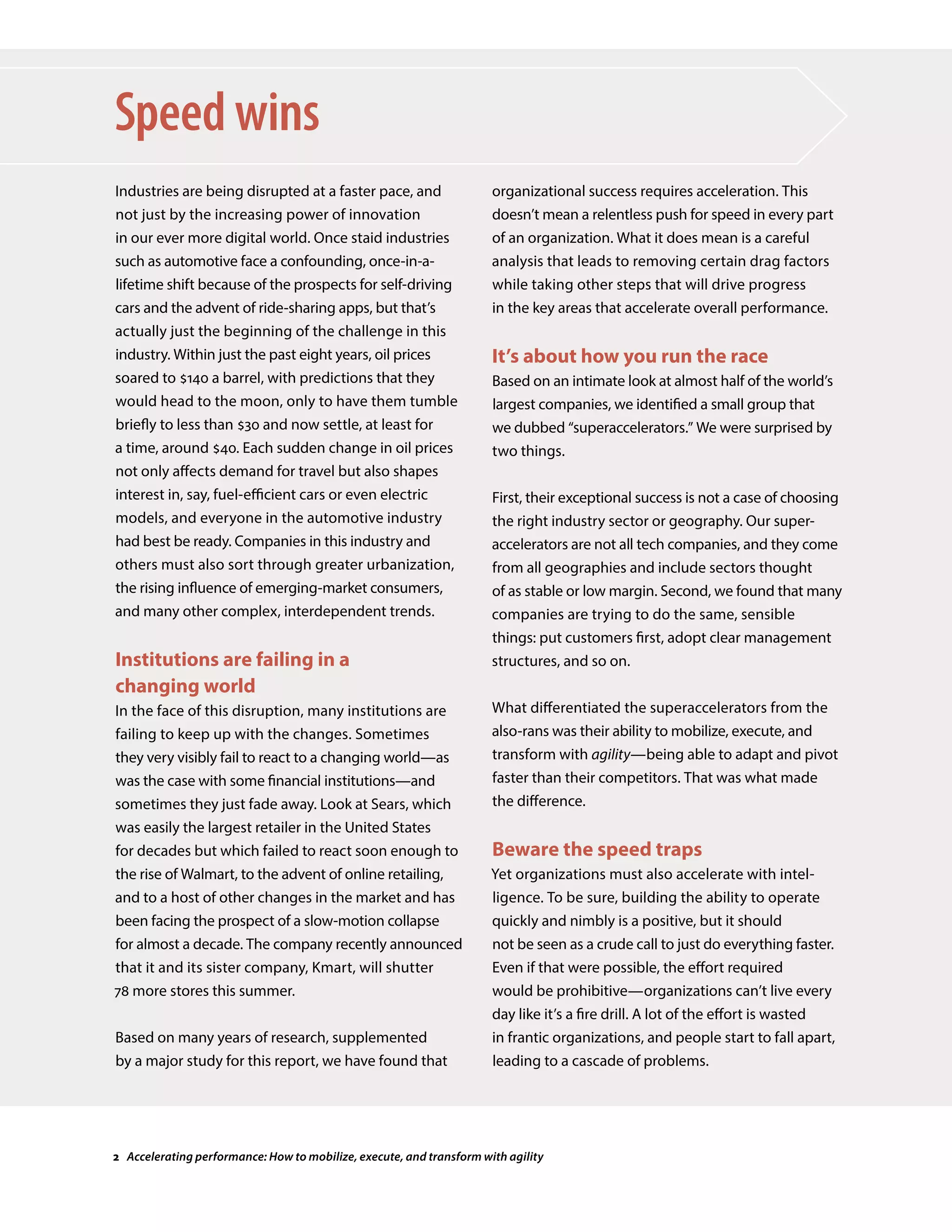 Industries are being disrupted at a faster pace, and
not just by the increasing power of innovation
in our ever more digital world. Once staid industries
such as automotive face a confounding, once-in-a-
lifetime shift because of the prospects for self-driving
cars and the advent of ride-sharing apps, but that’s
actually just the beginning of the challenge in this
industry. Within just the past eight years, oil prices
soared to $140 a barrel, with predictions that they
would head to the moon, only to have them tumble
briefly to less than $30 and now settle, at least for
a time, around $40. Each sudden change in oil prices
not only affects demand for travel but also shapes
interest in, say, fuel-efficient cars or even electric
models, and everyone in the automotive industry
had best be ready. Companies in this industry and
others must also sort through greater urbanization,
the rising influence of emerging-market consumers,
and many other complex, interdependent trends.
Institutions are failing in a
changing world
In the face of this disruption, many institutions are
failing to keep up with the changes. Sometimes
they very visibly fail to react to a changing world—as
was the case with some financial institutions—and
sometimes they just fade away. Look at Sears, which
was easily the largest retailer in the United States
for decades but which failed to react soon enough to
the rise of Walmart, to the advent of online retailing,
and to a host of other changes in the market and has
been facing the prospect of a slow-motion collapse
for almost a decade. The company recently announced
that it and its sister company, Kmart, will shutter
78 more stores this summer.
Based on many years of research, supplemented
by a major study for this report, we have found that
Speed wins
organizational success requires acceleration. This
doesn’t mean a relentless push for speed in every part
of an organization. What it does mean is a careful
analysis that leads to removing certain drag factors
while taking other steps that will drive progress
in the key areas that accelerate overall performance.
It’s about how you run the race
Based on an intimate look at almost half of the world’s
largest companies, we identified a small group that
we dubbed “superaccelerators.” We were surprised by
two things.
First, their exceptional success is not a case of choosing
the right industry sector or geography. Our super-
accelerators are not all tech companies, and they come
from all geographies and include sectors thought
of as stable or low margin. Second, we found that many
companies are trying to do the same, sensible
things: put customers first, adopt clear management
structures, and so on.
What differentiated the superaccelerators from the
also-rans was their ability to mobilize, execute, and
transform with agility—being able to adapt and pivot
faster than their competitors. That was what made
the difference.
Beware the speed traps
Yet organizations must also accelerate with intel-
ligence. To be sure, building the ability to operate
quickly and nimbly is a positive, but it should
not be seen as a crude call to just do everything faster.
Even if that were possible, the effort required
would be prohibitive—organizations can’t live every
day like it’s a fire drill. A lot of the effort is wasted
in frantic organizations, and people start to fall apart,
leading to a cascade of problems.
2 Accelerating performance: How to mobilize, execute, and transform with agility
 
