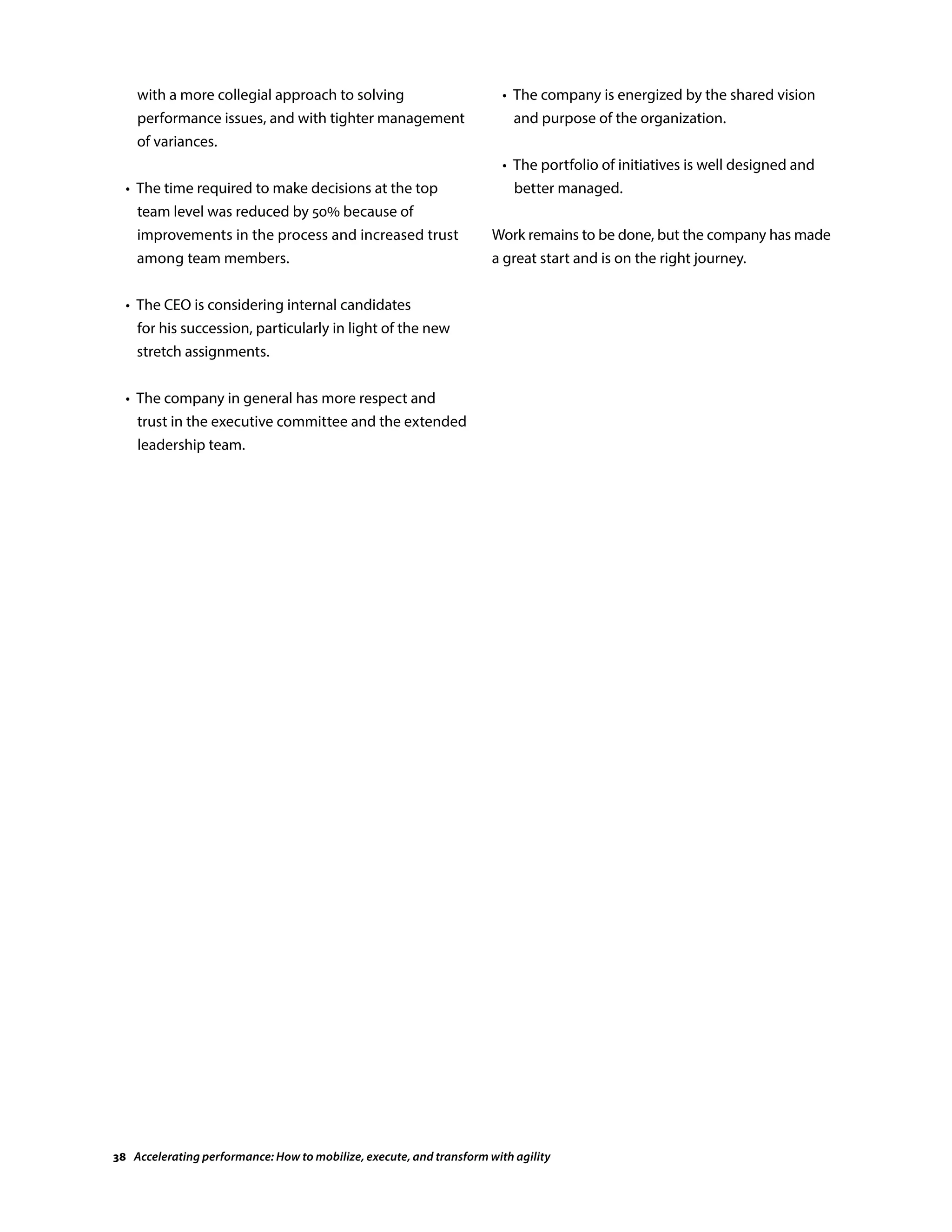 with a more collegial approach to solving
performance issues, and with tighter management
of variances.
	 •	The time required to make decisions at the top
team level was reduced by 50% because of
improvements in the process and increased trust
among team members.
	 •	The CEO is considering internal candidates
for his succession, particularly in light of the new
stretch assignments.
	 •	The company in general has more respect and
trust in the executive committee and the extended
leadership team.
	 •	The company is energized by the shared vision
and purpose of the organization.
	 •	The portfolio of initiatives is well designed and
better managed.
Work remains to be done, but the company has made
a great start and is on the right journey.
38 Accelerating performance: How to mobilize, execute, and transform with agility
 