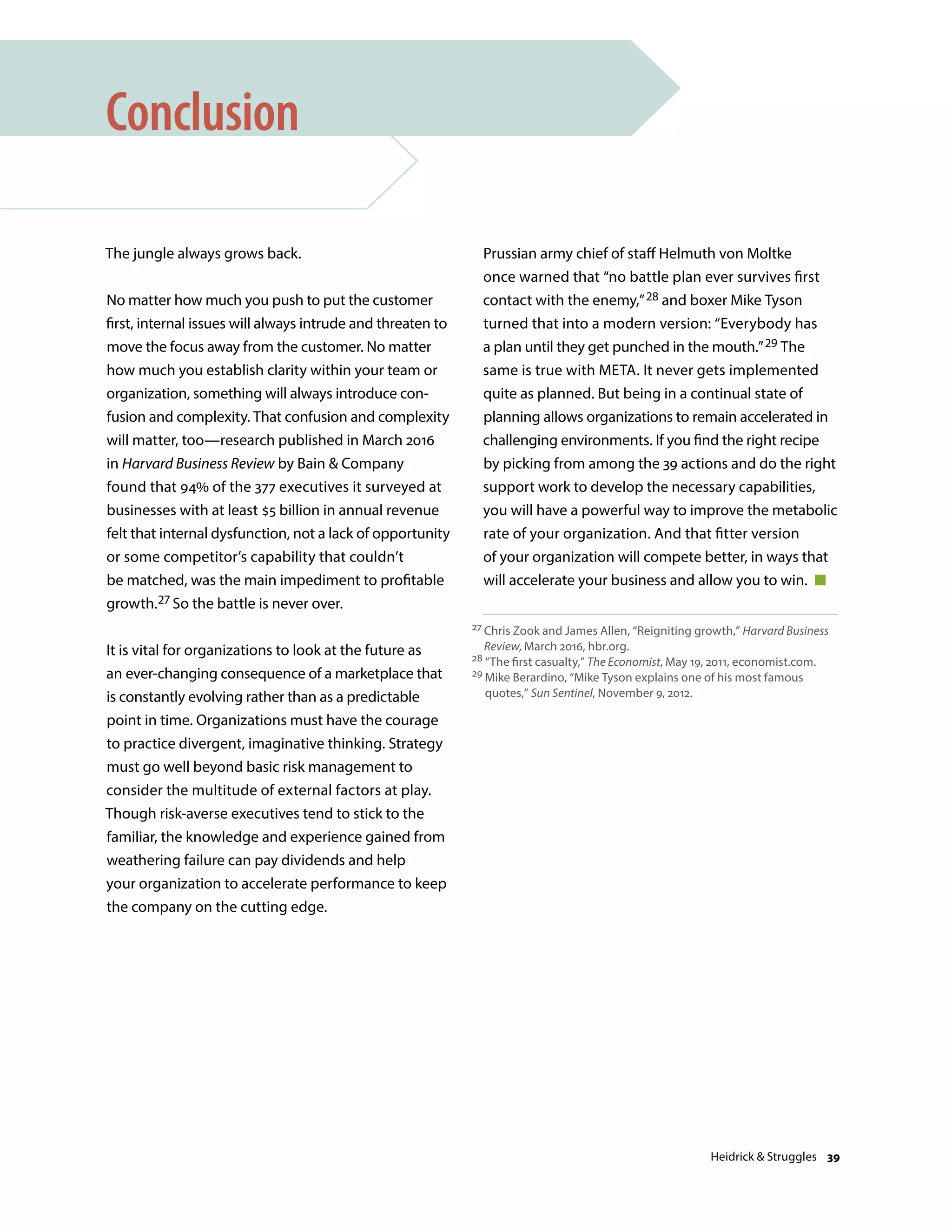 The jungle always grows back.
No matter how much you push to put the customer
first, internal issues will always intrude and threaten to
move the focus away from the customer. No matter
how much you establish clarity within your team or
organization, something will always introduce con-
fusion and complexity. That confusion and complexity
will matter, too—research published in March 2016
in Harvard Business Review by Bain  Company
found that 94% of the 377 executives it surveyed at
businesses with at least $5 billion in annual revenue
felt that internal dysfunction, not a lack of opportunity
or some competitor’s capability that couldn’t
be matched, was the main impediment to profitable
growth.27 So the battle is never over.
It is vital for organizations to look at the future as
an ever-changing consequence of a marketplace that
is constantly evolving rather than as a predictable
point in time. Organizations must have the courage
to practice divergent, imaginative thinking. Strategy
must go well beyond basic risk management to
consider the multitude of external factors at play.
Though risk-averse executives tend to stick to the
familiar, the knowledge and experience gained from
weathering failure can pay dividends and help
your organization to accelerate performance to keep
the company on the cutting edge.
Conclusion
Prussian army chief of staff Helmuth von Moltke
once warned that “no battle plan ever survives first
contact with the enemy,”28 and boxer Mike Tyson
turned that into a modern version: “Everybody has
a plan until they get punched in the mouth.”29 The
same is true with META. It never gets implemented
quite as planned. But being in a continual state of
planning allows organizations to remain accelerated in
challenging environments. If you find the right recipe
by picking from among the 39 actions and do the right
support work to develop the necessary capabilities,
you will have a powerful way to improve the metabolic
rate of your organization. And that fitter version
of your organization will compete better, in ways that
will accelerate your business and allow you to win. 
27 Chris Zook and James Allen, “Reigniting growth,” Harvard Business
Review, March 2016, hbr.org.
28 “The first casualty,” The Economist, May 19, 2011, economist.com.
29 Mike Berardino, “Mike Tyson explains one of his most famous
quotes,” Sun Sentinel, November 9, 2012.
Heidrick  Struggles 39
 