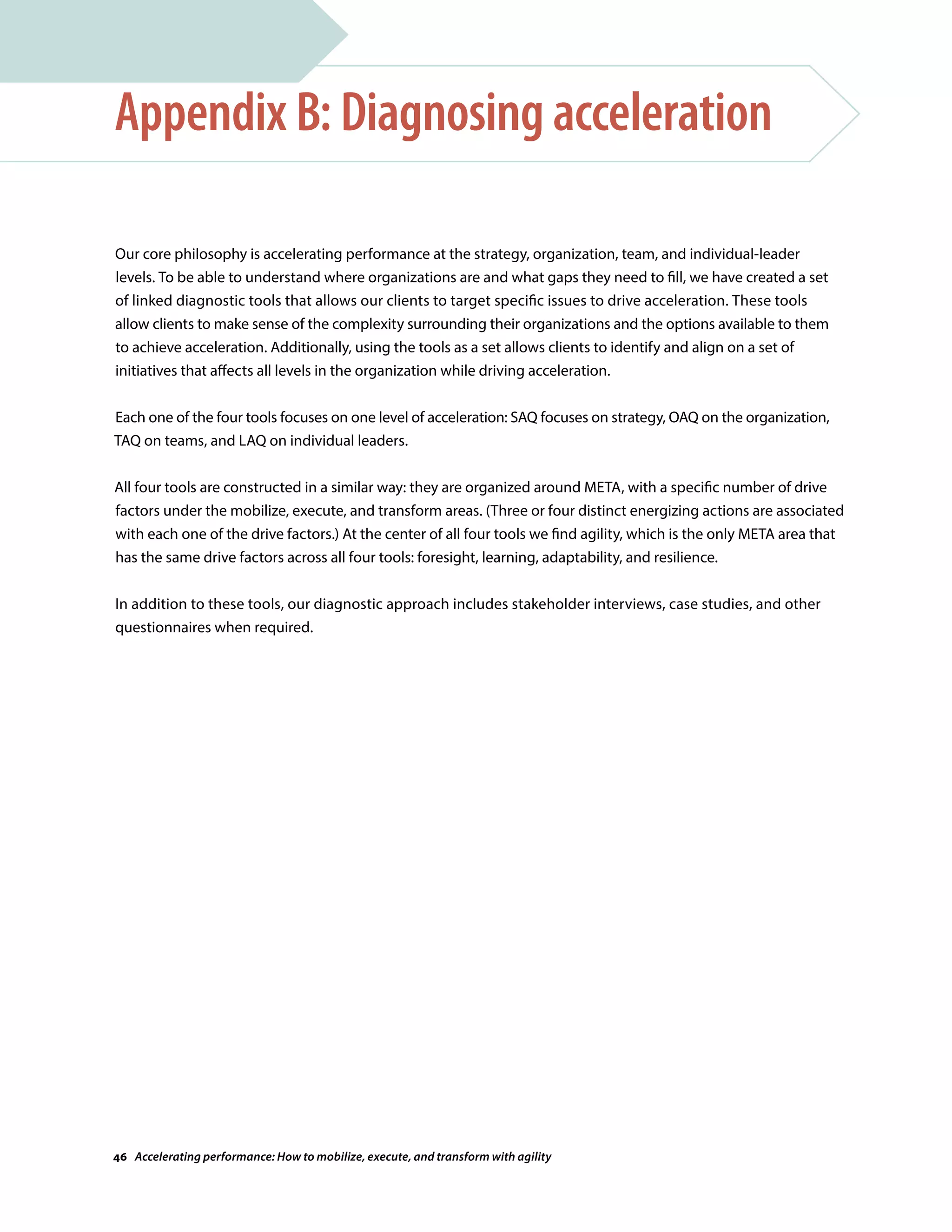 Our core philosophy is accelerating performance at the strategy, organization, team, and individual-leader
levels. To be able to understand where organizations are and what gaps they need to fill, we have created a set
of linked diagnostic tools that allows our clients to target specific issues to drive acceleration. These tools
allow clients to make sense of the complexity surrounding their organizations and the options available to them
to achieve acceleration. Additionally, using the tools as a set allows clients to identify and align on a set of
initiatives that affects all levels in the organization while driving acceleration.
Each one of the four tools focuses on one level of acceleration: SAQ focuses on strategy, OAQ on the organization,
TAQ on teams, and LAQ on individual leaders.
All four tools are constructed in a similar way: they are organized around META, with a specific number of drive
factors under the mobilize, execute, and transform areas. (Three or four distinct energizing actions are associated
with each one of the drive factors.) At the center of all four tools we find agility, which is the only META area that
has the same drive factors across all four tools: foresight, learning, adaptability, and resilience.
In addition to these tools, our diagnostic approach includes stakeholder interviews, case studies, and other
questionnaires when required.
Appendix B: Diagnosing acceleration
46 Accelerating performance: How to mobilize, execute, and transform with agility
 
