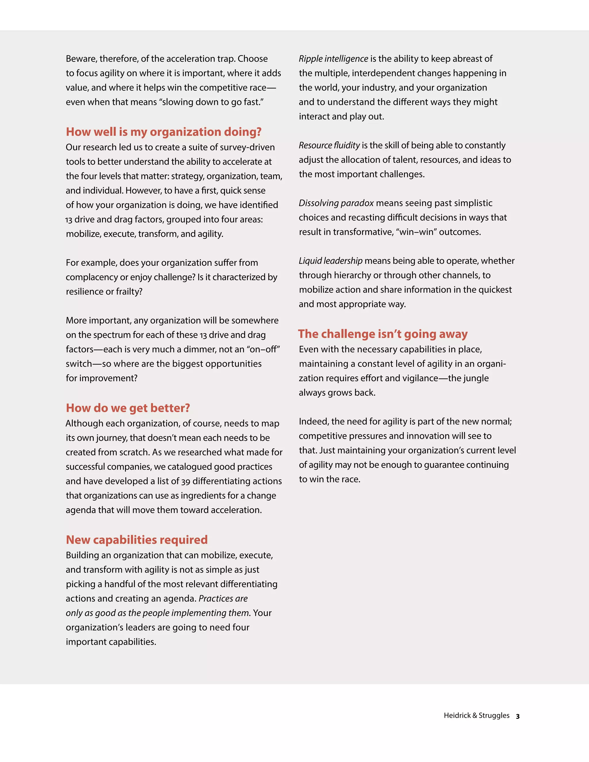 Beware, therefore, of the acceleration trap. Choose
to focus agility on where it is important, where it adds
value, and where it helps win the competitive race—
even when that means “slowing down to go fast.”
How well is my organization doing?
Our research led us to create a suite of survey-driven
tools to better understand the ability to accelerate at
the four levels that matter: strategy, organization, team,
and individual. However, to have a first, quick sense
of how your organization is doing, we have identified
13 drive and drag factors, grouped into four areas:
mobilize, execute, transform, and agility.
For example, does your organization suffer from
complacency or enjoy challenge? Is it characterized by
resilience or frailty?
More important, any organization will be somewhere
on the spectrum for each of these 13 drive and drag
factors—each is very much a dimmer, not an “on–off”
switch—so where are the biggest opportunities
for improvement?
How do we get better?
Although each organization, of course, needs to map
its own journey, that doesn’t mean each needs to be
created from scratch. As we researched what made for
successful companies, we catalogued good practices
and have developed a list of 39 differentiating actions
that organizations can use as ingredients for a change
agenda that will move them toward acceleration.
New capabilities required
Building an organization that can mobilize, execute,
and transform with agility is not as simple as just
picking a handful of the most relevant differentiating
actions and creating an agenda. Practices are
only as good as the people implementing them. Your
organization’s leaders are going to need four
important capabilities.
Ripple intelligence is the ability to keep abreast of
the multiple, interdependent changes happening in
the world, your industry, and your organization
and to understand the different ways they might
interact and play out.
Resource fluidity is the skill of being able to constantly
adjust the allocation of talent, resources, and ideas to
the most important challenges.
Dissolving paradox means seeing past simplistic
choices and recasting difficult decisions in ways that
result in transformative, “win–win” outcomes.
Liquid leadership means being able to operate, whether
through hierarchy or through other channels, to
mobilize action and share information in the quickest
and most appropriate way.
The challenge isn’t going away
Even with the necessary capabilities in place,
maintaining a constant level of agility in an organi-
zation requires effort and vigilance—the jungle
always grows back.
Indeed, the need for agility is part of the new normal;
competitive pressures and innovation will see to
that. Just maintaining your organization’s current level
of agility may not be enough to guarantee continuing
to win the race.
Heidrick & Struggles 3
 