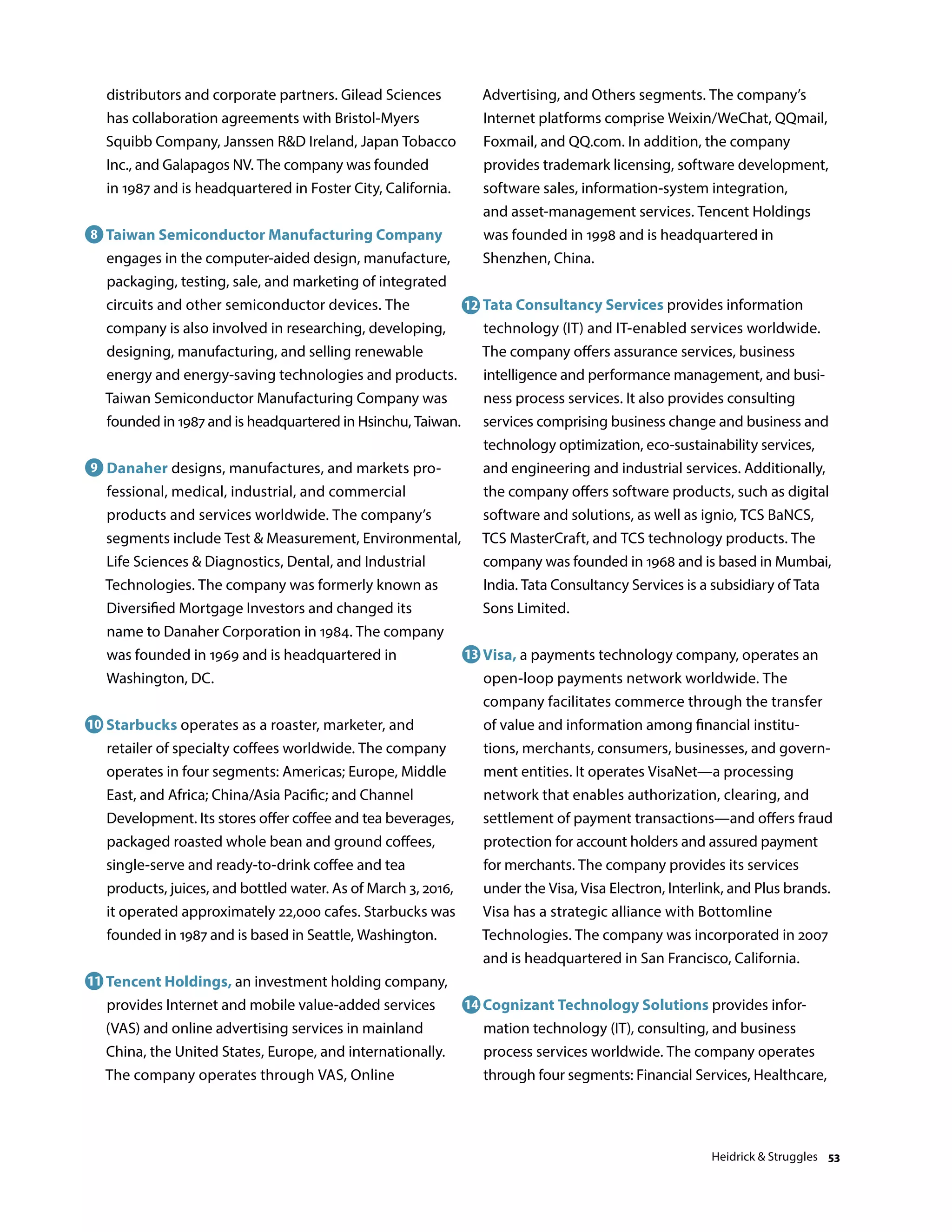 distributors and corporate partners. Gilead Sciences
has collaboration agreements with Bristol-Myers
Squibb Company, Janssen RD Ireland, Japan Tobacco
Inc., and Galapagos NV. The company was founded
in 1987 and is headquartered in Foster City, California.
Taiwan Semiconductor Manufacturing Company
engages in the computer-aided design, manufacture,
packaging, testing, sale, and marketing of integrated
circuits and other semiconductor devices. The
company is also involved in researching, developing,
designing, manufacturing, and selling renewable
energy and energy-saving technologies and products.
Taiwan Semiconductor Manufacturing Company was
founded in 1987 and is headquartered in Hsinchu, Taiwan.
Danaher designs, manufactures, and markets pro-
fessional, medical, industrial, and commercial
products and services worldwide. The company’s
segments include Test  Measurement, Environmental,
Life Sciences  Diagnostics, Dental, and Industrial
Technologies. The company was formerly known as
Diversified Mortgage Investors and changed its
name to Danaher Corporation in 1984. The company
was founded in 1969 and is headquartered in
Washington, DC.
Starbucks operates as a roaster, marketer, and
retailer of specialty coffees worldwide. The company
operates in four segments: Americas; Europe, Middle
East, and Africa; China/Asia Pacific; and Channel
Development. Its stores offer coffee and tea beverages,
packaged roasted whole bean and ground coffees,
single-serve and ready-to-drink coffee and tea
products, juices, and bottled water. As of March 3, 2016,
it operated approximately 22,000 cafes. Starbucks was
founded in 1987 and is based in Seattle, Washington.
Tencent Holdings, an investment holding company,
provides Internet and mobile value-added services
(VAS) and online advertising services in mainland
China, the United States, Europe, and internationally.
The company operates through VAS, Online
Advertising, and Others segments. The company’s
Internet platforms comprise Weixin/WeChat, QQmail,
Foxmail, and QQ.com. In addition, the company
provides trademark licensing, software development,
software sales, information-system integration,
and asset-management services. Tencent Holdings
was founded in 1998 and is headquartered in
Shenzhen, China.
Tata Consultancy Services provides information
technology (IT) and IT-enabled services worldwide.
The company offers assurance services, business
intelligence and performance management, and busi-
ness process services. It also provides consulting
services comprising business change and business and
technology optimization, eco-sustainability services,
and engineering and industrial services. Additionally,
the company offers software products, such as digital
software and solutions, as well as ignio, TCS BaNCS,
TCS MasterCraft, and TCS technology products. The
company was founded in 1968 and is based in Mumbai,
India. Tata Consultancy Services is a subsidiary of Tata
Sons Limited.
Visa, a payments technology company, operates an
open-loop payments network worldwide. The
company facilitates commerce through the transfer
of value and information among financial institu-
tions, merchants, consumers, businesses, and govern-
ment entities. It operates VisaNet—a processing
network that enables authorization, clearing, and
settlement of payment transactions—and offers fraud
protection for account holders and assured payment
for merchants. The company provides its services
under the Visa, Visa Electron, Interlink, and Plus brands.
Visa has a strategic alliance with Bottomline
Technologies. The company was incorporated in 2007
and is headquartered in San Francisco, California.
Cognizant Technology Solutions provides infor-
mation technology (IT), consulting, and business
process services worldwide. The company operates
through four segments: Financial Services, Healthcare,
8
9
10
11
12
13
14
Heidrick  Struggles 53
 