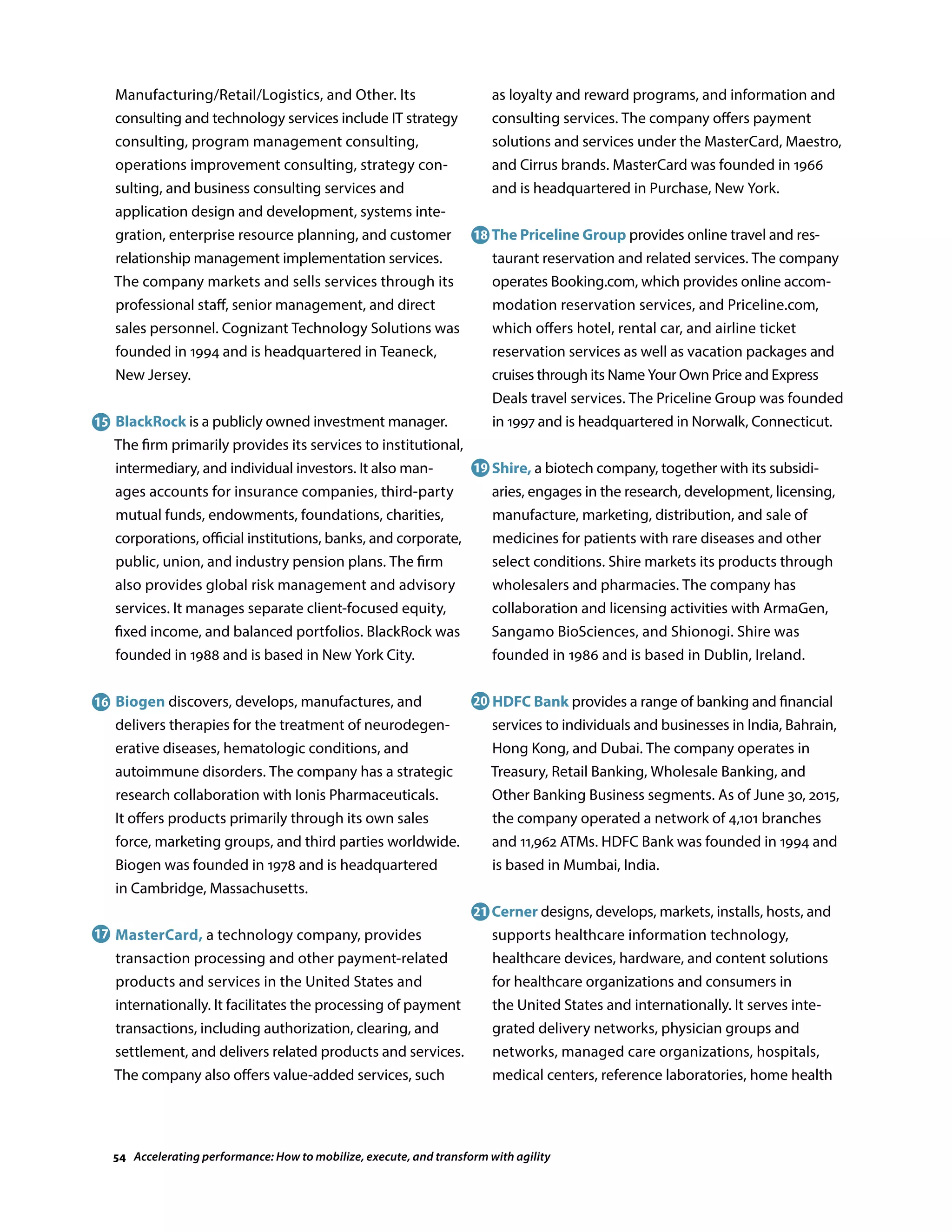 Manufacturing/Retail/Logistics, and Other. Its
consulting and technology services include IT strategy
consulting, program management consulting,
operations improvement consulting, strategy con-
sulting, and business consulting services and
application design and development, systems inte-
gration, enterprise resource planning, and customer
relationship management implementation services.
The company markets and sells services through its
professional staff, senior management, and direct
sales personnel. Cognizant Technology Solutions was
founded in 1994 and is headquartered in Teaneck,
New Jersey.
BlackRock is a publicly owned investment manager.
The firm primarily provides its services to institutional,
intermediary, and individual investors. It also man-
ages accounts for insurance companies, third-party
mutual funds, endowments, foundations, charities,
corporations, official institutions, banks, and corporate,
public, union, and industry pension plans. The firm
also provides global risk management and advisory
services. It manages separate client-focused equity,
fixed income, and balanced portfolios. BlackRock was
founded in 1988 and is based in New York City.
Biogen discovers, develops, manufactures, and
delivers therapies for the treatment of neurodegen-
erative diseases, hematologic conditions, and
autoimmune disorders. The company has a strategic
research collaboration with Ionis Pharmaceuticals.
It offers products primarily through its own sales
force, marketing groups, and third parties worldwide.
Biogen was founded in 1978 and is headquartered
in Cambridge, Massachusetts.
MasterCard, a technology company, provides
transaction processing and other payment-related
products and services in the United States and
internationally. It facilitates the processing of payment
transactions, including authorization, clearing, and
settlement, and delivers related products and services.
The company also offers value-added services, such
as loyalty and reward programs, and information and
consulting services. The company offers payment
solutions and services under the MasterCard, Maestro,
and Cirrus brands. MasterCard was founded in 1966
and is headquartered in Purchase, New York.
The Priceline Group provides online travel and res-
taurant reservation and related services. The company
operates Booking.com, which provides online accom-
modation reservation services, and Priceline.com,
which offers hotel, rental car, and airline ticket
reservation services as well as vacation packages and
cruises through its Name Your Own Price and Express
Deals travel services. The Priceline Group was founded
in 1997 and is headquartered in Norwalk, Connecticut.
Shire, a biotech company, together with its subsidi-
aries, engages in the research, development, licensing,
manufacture, marketing, distribution, and sale of
medicines for patients with rare diseases and other
select conditions. Shire markets its products through
wholesalers and pharmacies. The company has
collaboration and licensing activities with ArmaGen,
Sangamo BioSciences, and Shionogi. Shire was
founded in 1986 and is based in Dublin, Ireland.
HDFC Bank provides a range of banking and financial
services to individuals and businesses in India, Bahrain,
Hong Kong, and Dubai. The company operates in
Treasury, Retail Banking, Wholesale Banking, and
Other Banking Business segments. As of June 30, 2015,
the company operated a network of 4,101 branches
and 11,962 ATMs. HDFC Bank was founded in 1994 and
is based in Mumbai, India.
Cerner designs, develops, markets, installs, hosts, and
supports healthcare information technology,
healthcare devices, hardware, and content solutions
for healthcare organizations and consumers in
the United States and internationally. It serves inte-
grated delivery networks, physician groups and
networks, managed care organizations, hospitals,
medical centers, reference laboratories, home health
15
16
17
18
19
20
21
54 Accelerating performance: How to mobilize, execute, and transform with agility
 