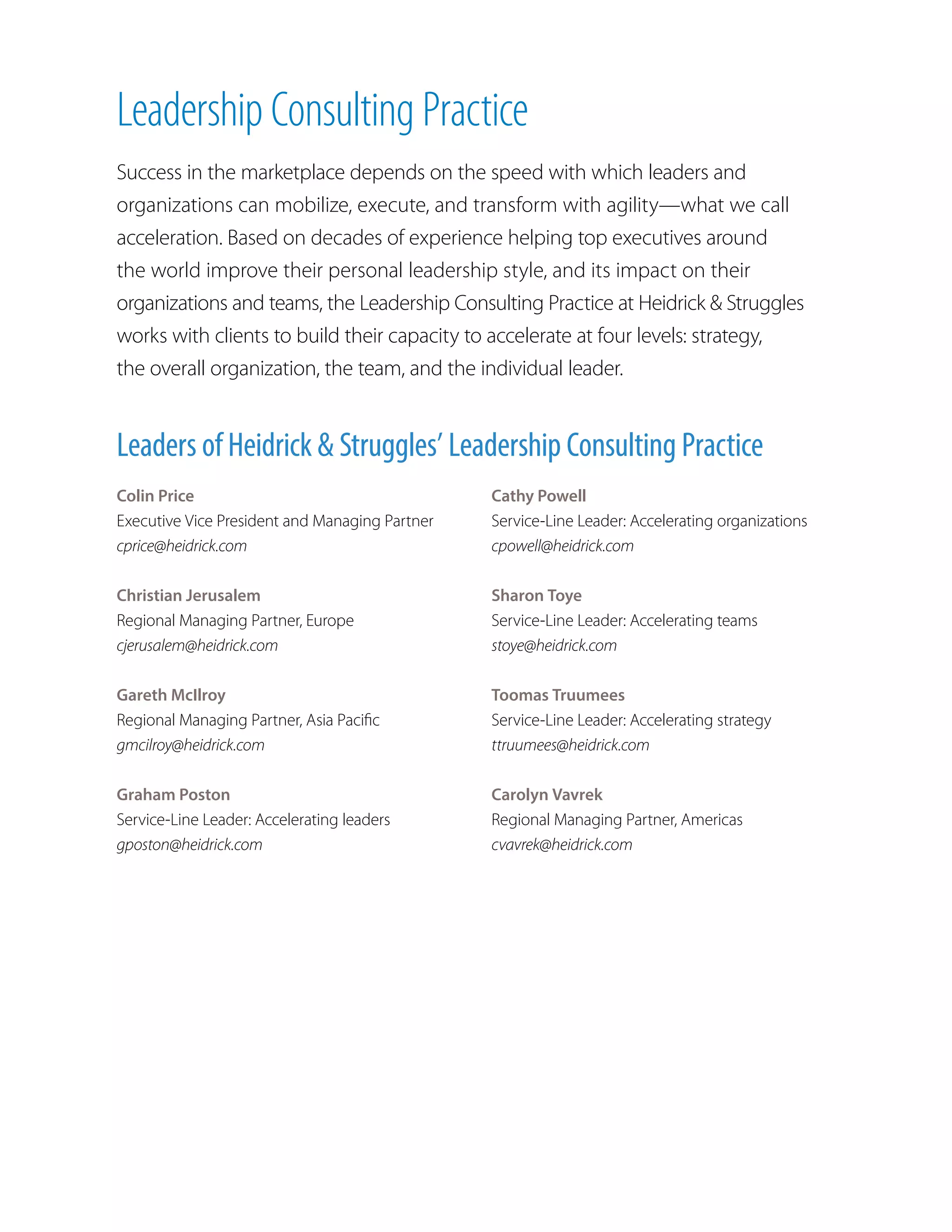 Leadership Consulting Practice
Success in the marketplace depends on the speed with which leaders and
organizations can mobilize, execute, and transform with agility—what we call
acceleration. Based on decades of experience helping top executives around
the world improve their personal leadership style, and its impact on their
organizations and teams, the Leadership Consulting Practice at Heidrick  Struggles
works with clients to build their capacity to accelerate at four levels: strategy,
the overall organization, the team, and the individual leader.
Colin Price
Executive Vice President and Managing Partner
cprice@heidrick.com
Christian Jerusalem
Regional Managing Partner, Europe
cjerusalem@heidrick.com
Gareth McIlroy
Regional Managing Partner, Asia Pacific
gmcilroy@heidrick.com
Graham Poston
Service-Line Leader: Accelerating leaders
gposton@heidrick.com
Leaders of Heidrick  Struggles’ Leadership Consulting Practice
Cathy Powell
Service-Line Leader: Accelerating organizations
cpowell@heidrick.com
Sharon Toye
Service-Line Leader: Accelerating teams
stoye@heidrick.com
Toomas Truumees
Service-Line Leader: Accelerating strategy
ttruumees@heidrick.com
Carolyn Vavrek
Regional Managing Partner, Americas
cvavrek@heidrick.com
 