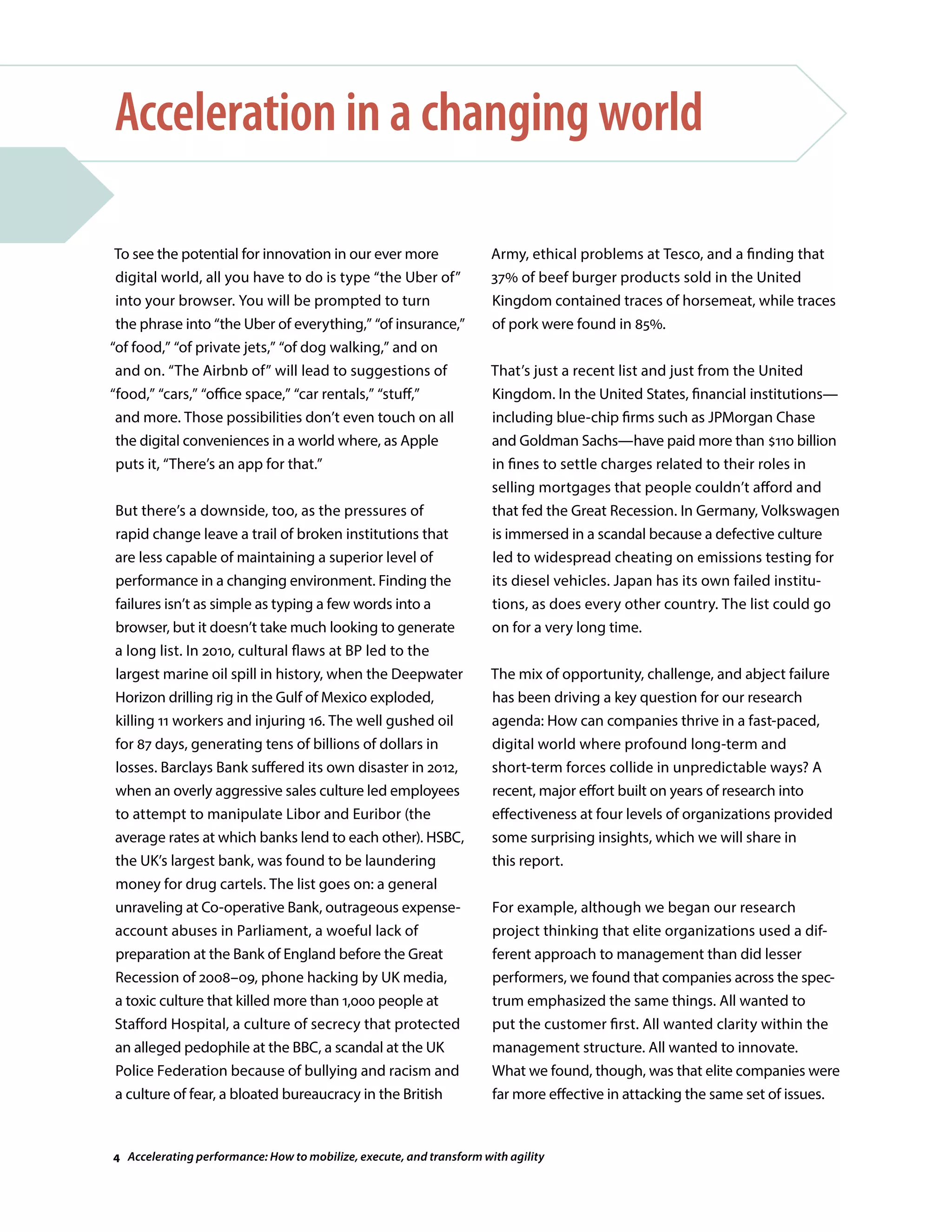 To see the potential for innovation in our ever more
digital world, all you have to do is type “the Uber of”
into your browser. You will be prompted to turn
the phrase into “the Uber of everything,” “of insurance,”
“of food,” “of private jets,” “of dog walking,” and on
and on. “The Airbnb of” will lead to suggestions of
“food,” “cars,” “office space,” “car rentals,” “stuff,”
and more. Those possibilities don’t even touch on all
the digital conveniences in a world where, as Apple
puts it, “There’s an app for that.”
But there’s a downside, too, as the pressures of
rapid change leave a trail of broken institutions that
are less capable of maintaining a superior level of
performance in a changing environment. Finding the
failures isn’t as simple as typing a few words into a
browser, but it doesn’t take much looking to generate
a long list. In 2010, cultural flaws at BP led to the
largest marine oil spill in history, when the Deepwater
Horizon drilling rig in the Gulf of Mexico exploded,
killing 11 workers and injuring 16. The well gushed oil
for 87 days, generating tens of billions of dollars in
losses. Barclays Bank suffered its own disaster in 2012,
when an overly aggressive sales culture led employees
to attempt to manipulate Libor and Euribor (the
average rates at which banks lend to each other). HSBC,
the UK’s largest bank, was found to be laundering
money for drug cartels. The list goes on: a general
unraveling at Co-operative Bank, outrageous expense-
account abuses in Parliament, a woeful lack of
preparation at the Bank of England before the Great
Recession of 2008–09, phone hacking by UK media,
a toxic culture that killed more than 1,000 people at
Stafford Hospital, a culture of secrecy that protected
an alleged pedophile at the BBC, a scandal at the UK
Police Federation because of bullying and racism and
a culture of fear, a bloated bureaucracy in the British
Acceleration in a changing world
Army, ethical problems at Tesco, and a finding that
37% of beef burger products sold in the United
Kingdom contained traces of horsemeat, while traces
of pork were found in 85%.
That’s just a recent list and just from the United
Kingdom. In the United States, financial institutions—
including blue-chip firms such as JPMorgan Chase
and Goldman Sachs—have paid more than $110 billion
in fines to settle charges related to their roles in
selling mortgages that people couldn’t afford and
that fed the Great Recession. In Germany, Volkswagen
is immersed in a scandal because a defective culture
led to widespread cheating on emissions testing for
its diesel vehicles. Japan has its own failed institu-
tions, as does every other country. The list could go
on for a very long time.
The mix of opportunity, challenge, and abject failure
has been driving a key question for our research
agenda: How can companies thrive in a fast-paced,
digital world where profound long-term and
short-term forces collide in unpredictable ways? A
recent, major effort built on years of research into
effectiveness at four levels of organizations provided
some surprising insights, which we will share in
this report.
For example, although we began our research
project thinking that elite organizations used a dif-
ferent approach to management than did lesser
performers, we found that companies across the spec-
trum emphasized the same things. All wanted to
put the customer first. All wanted clarity within the
management structure. All wanted to innovate.
What we found, though, was that elite companies were
far more effective in attacking the same set of issues.
4 Accelerating performance: How to mobilize, execute, and transform with agility
 