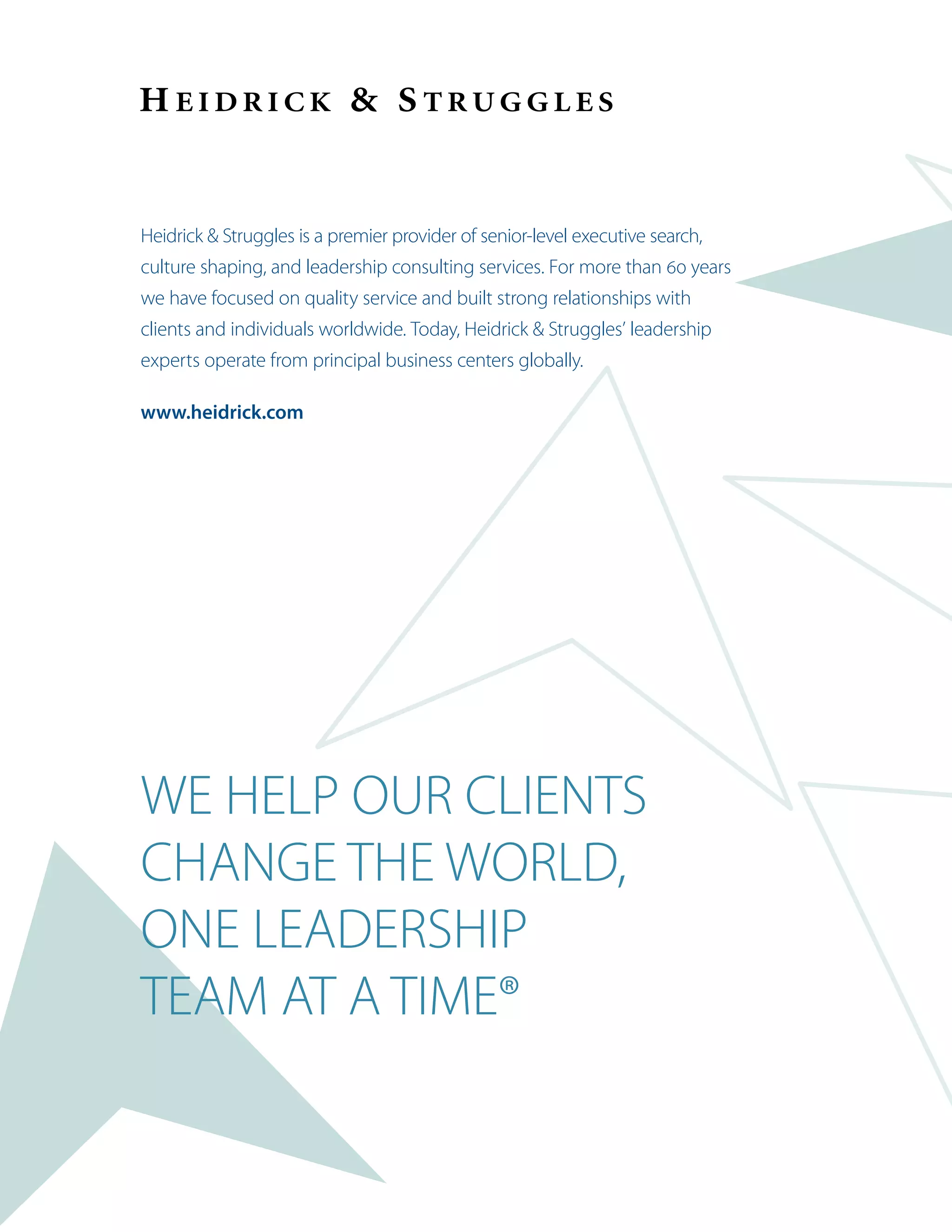 Heidrick  Struggles is a premier provider of senior-level executive search,
culture shaping, and leadership consulting services. For more than 60 years
we have focused on quality service and built strong relationships with
clients and individuals worldwide. Today, Heidrick  Struggles’ leadership
experts operate from principal business centers globally.
www.heidrick.com
WE HELP OUR CLIENTS
CHANGE THE WORLD,
ONE LEADERSHIP
TEAM AT A TIME®
 