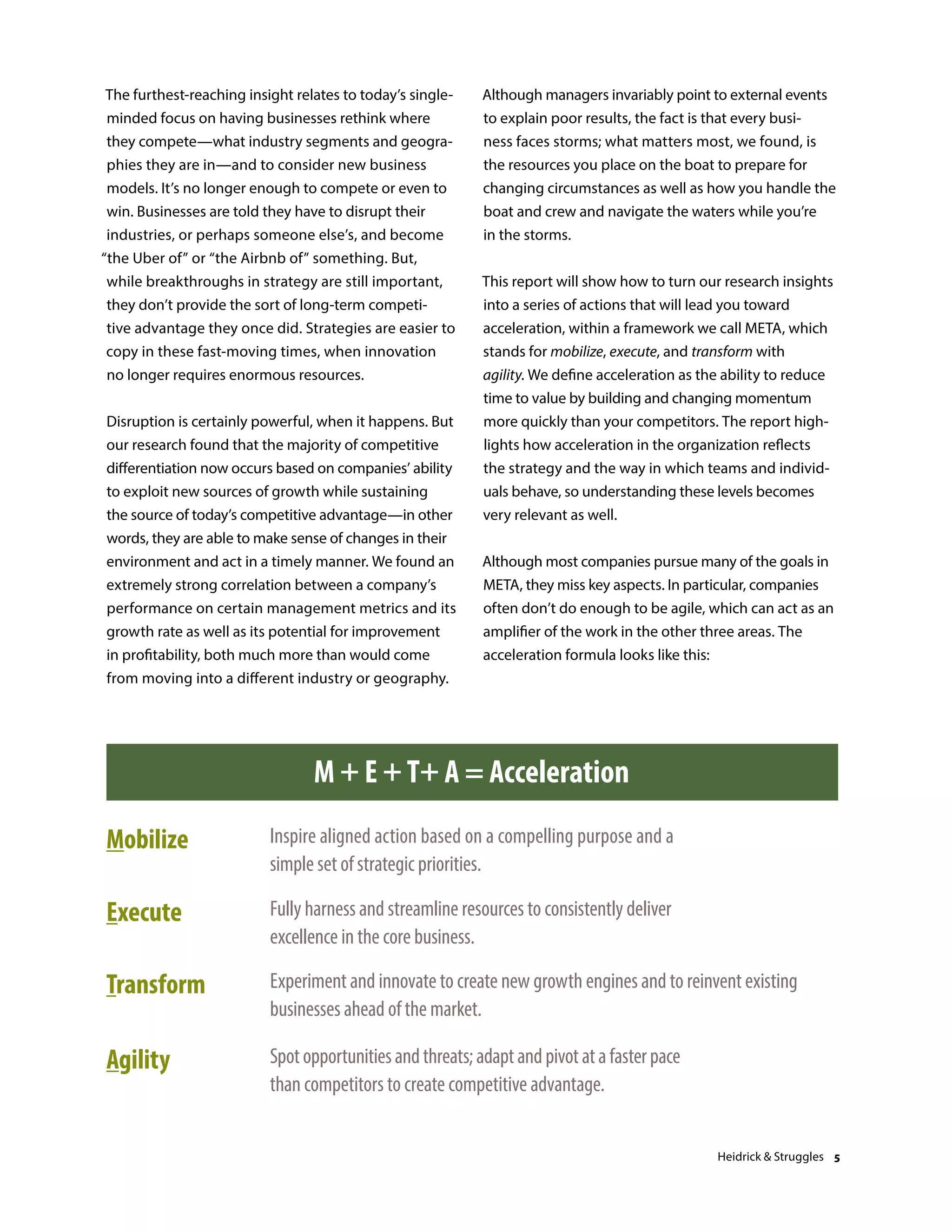 The furthest-reaching insight relates to today’s single-
minded focus on having businesses rethink where
they compete—what industry segments and geogra-
phies they are in—and to consider new business
models. It’s no longer enough to compete or even to
win. Businesses are told they have to disrupt their
industries, or perhaps someone else’s, and become
“the Uber of” or “the Airbnb of” something. But,
while breakthroughs in strategy are still important,
they don’t provide the sort of long-term competi-
tive advantage they once did. Strategies are easier to
copy in these fast-moving times, when innovation
no longer requires enormous resources.
Disruption is certainly powerful, when it happens. But
our research found that the majority of competitive
differentiation now occurs based on companies’ ability
to exploit new sources of growth while sustaining
the source of today’s competitive advantage—in other
words, they are able to make sense of changes in their
environment and act in a timely manner. We found an
extremely strong correlation between a company’s
performance on certain management metrics and its
growth rate as well as its potential for improvement
in profitability, both much more than would come
from moving into a different industry or geography.
Although managers invariably point to external events
to explain poor results, the fact is that every busi-
ness faces storms; what matters most, we found, is
the resources you place on the boat to prepare for
changing circumstances as well as how you handle the
boat and crew and navigate the waters while you’re
in the storms.
This report will show how to turn our research insights
into a series of actions that will lead you toward
acceleration, within a framework we call META, which
stands for mobilize, execute, and transform with
agility. We define acceleration as the ability to reduce
time to value by building and changing momentum
more quickly than your competitors. The report high-
lights how acceleration in the organization reflects
the strategy and the way in which teams and individ-
uals behave, so understanding these levels becomes
very relevant as well.
Although most companies pursue many of the goals in
META, they miss key aspects. In particular, companies
often don’t do enough to be agile, which can act as an
amplifier of the work in the other three areas. The
acceleration formula looks like this:
Source: Heidrick & Struggles
M + E +T+ A = Acceleration
Mobilize Inspire aligned action based on a compelling purpose and a
simple set of strategic priorities.
Execute Fully harness and streamline resources to consistently deliver
excellence in the core business.
Transform Experiment and innovate to create new growth engines and to reinvent existing
businesses ahead of the market.
Agility Spotopportunitiesandthreats;adaptandpivotatafasterpace
than competitors to create competitive advantage.
Heidrick & Struggles 5
 