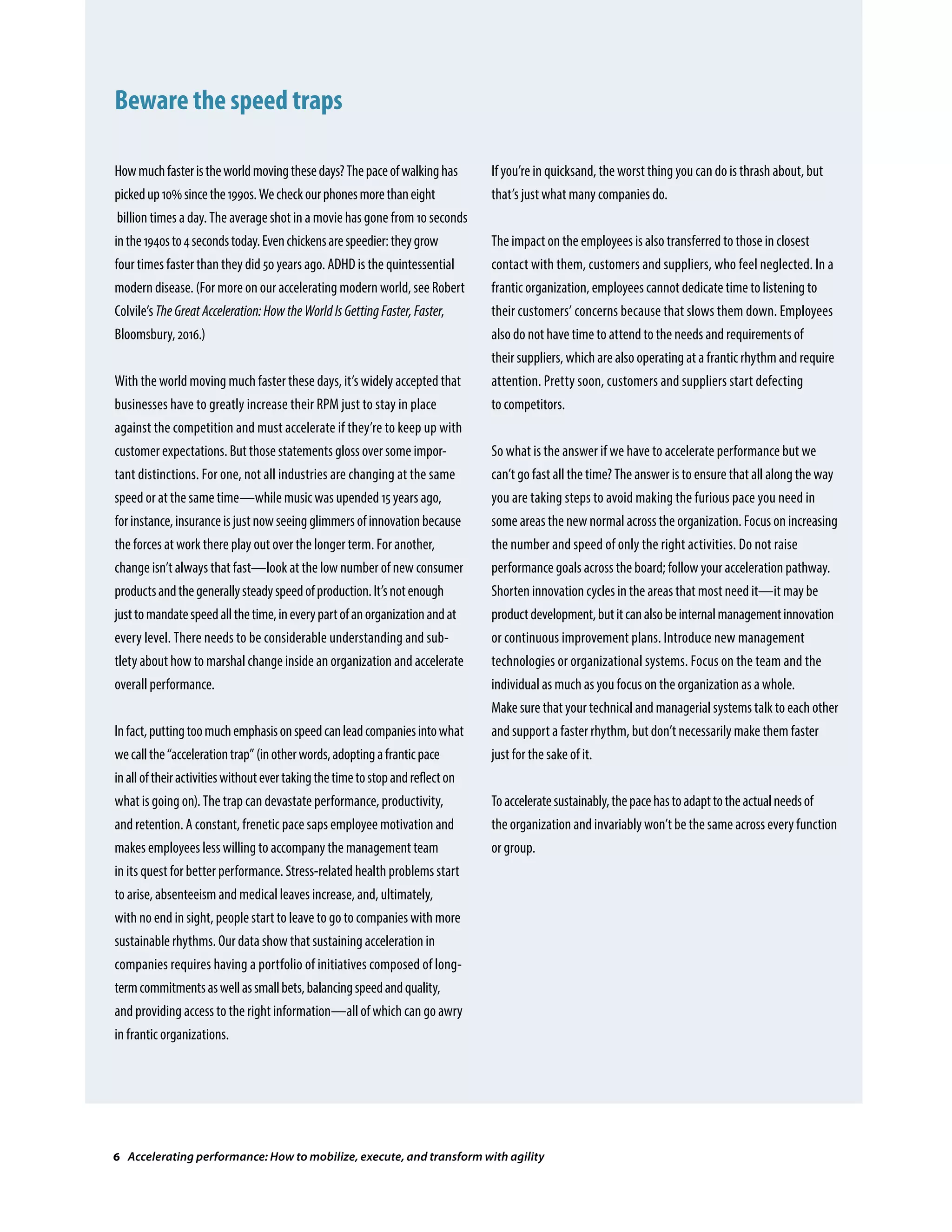 Howmuchfasteristheworldmovingthesedays?Thepaceofwalkinghas
pickedup10%sincethe1990s.Wecheckourphonesmorethaneight
billion times a day. The average shot in a movie has gone from 10 seconds
inthe1940sto4secondstoday.Evenchickensarespeedier:theygrow
four times faster than they did 50 years ago. ADHD is the quintessential
modern disease. (For more on our accelerating modern world, see Robert
Colvile’sTheGreatAcceleration:HowtheWorldIsGettingFaster,Faster,
Bloomsbury, 2016.)
With the world moving much faster these days, it’s widely accepted that
businesses have to greatly increase their RPM just to stay in place
against the competition and must accelerate if they’re to keep up with
customer expectations. But those statements gloss over some impor-
tant distinctions. For one, not all industries are changing at the same
speed or at the same time—while music was upended 15 years ago,
forinstance,insuranceisjustnowseeingglimmersofinnovationbecause
the forces at work there play out over the longer term. For another,
change isn’t always that fast—look at the low number of new consumer
productsandthegenerallysteadyspeedofproduction.It’snotenough
justtomandatespeedallthetime,ineverypartofanorganizationandat
every level. There needs to be considerable understanding and sub-
tlety about how to marshal change inside an organization and accelerate
overall performance.
Infact,puttingtoomuchemphasisonspeedcanleadcompaniesintowhat
wecallthe“accelerationtrap”(inotherwords,adoptingafranticpace
inalloftheiractivitieswithoutevertakingthetimetostopandreflecton
what is going on). The trap can devastate performance, productivity,
and retention. A constant, frenetic pace saps employee motivation and
makes employees less willing to accompany the management team
in its quest for better performance. Stress-related health problems start
to arise, absenteeism and medical leaves increase, and, ultimately,
with no end in sight, people start to leave to go to companies with more
sustainable rhythms. Our data show that sustaining acceleration in
companies requires having a portfolio of initiatives composed of long-
termcommitmentsaswellassmallbets,balancingspeedandquality,
and providing access to the right information—all of which can go awry
in frantic organizations.
If you’re in quicksand, the worst thing you can do is thrash about, but
that’s just what many companies do.
The impact on the employees is also transferred to those in closest
contact with them, customers and suppliers, who feel neglected. In a
frantic organization, employees cannot dedicate time to listening to
their customers’ concerns because that slows them down. Employees
also do not have time to attend to the needs and requirements of
their suppliers, which are also operating at a frantic rhythm and require
attention. Pretty soon, customers and suppliers start defecting
to competitors.
So what is the answer if we have to accelerate performance but we
can’t go fast all the time? The answer is to ensure that all along the way
you are taking steps to avoid making the furious pace you need in
some areas the new normal across the organization. Focus on increasing
the number and speed of only the right activities. Do not raise
performance goals across the board; follow your acceleration pathway.
Shorten innovation cycles in the areas that most need it—it may be
productdevelopment,butitcanalsobeinternalmanagementinnovation
or continuous improvement plans. Introduce new management
technologies or organizational systems. Focus on the team and the
individual as much as you focus on the organization as a whole.
Make sure that your technical and managerial systems talk to each other
and support a faster rhythm, but don’t necessarily make them faster
just for the sake of it.
Toacceleratesustainably,thepacehastoadapttotheactualneedsof
the organization and invariably won’t be the same across every function
or group.
Beware the speed traps
6 Accelerating performance: How to mobilize, execute, and transform with agility
 