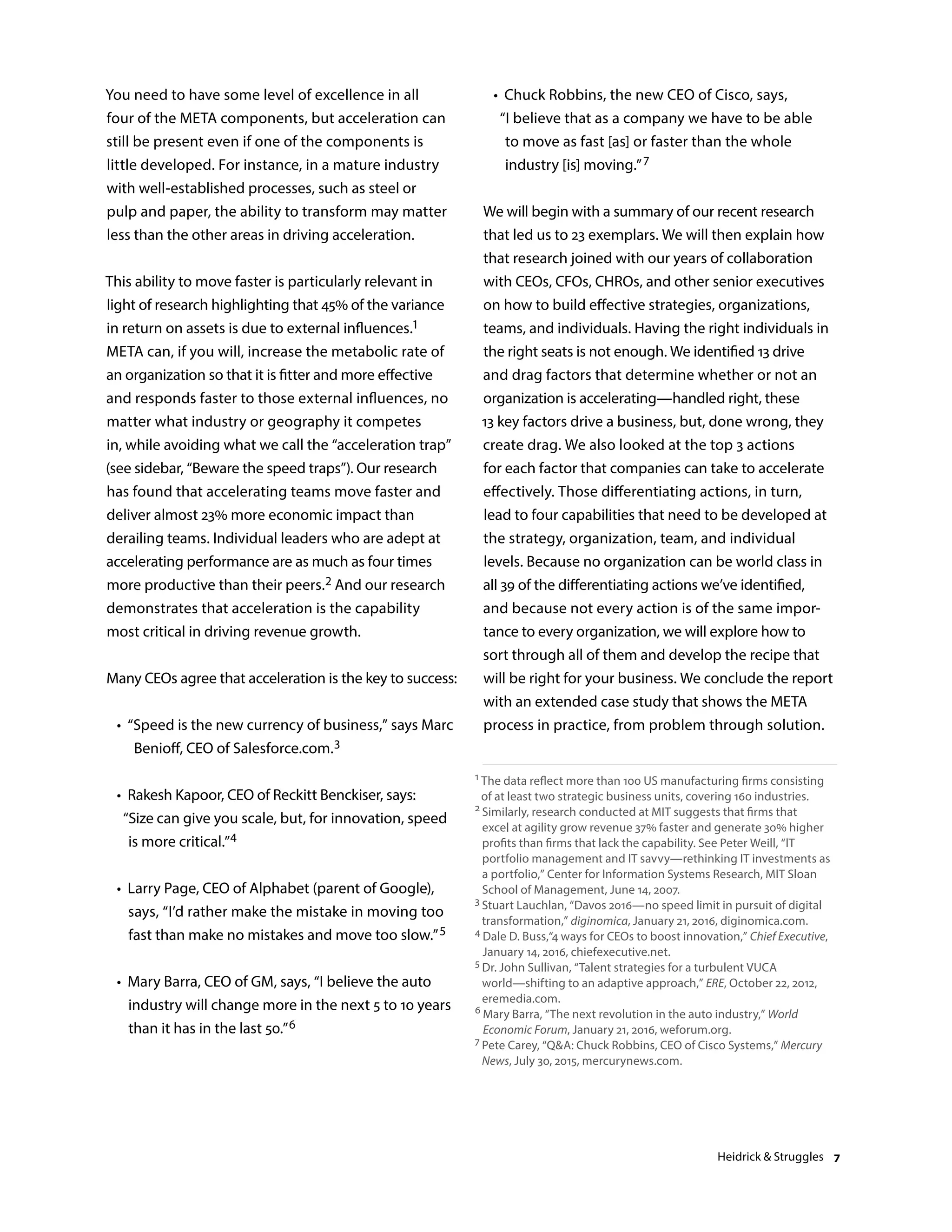 You need to have some level of excellence in all
four of the META components, but acceleration can
still be present even if one of the components is
little developed. For instance, in a mature industry
with well-established processes, such as steel or
pulp and paper, the ability to transform may matter
less than the other areas in driving acceleration.
This ability to move faster is particularly relevant in
light of research highlighting that 45% of the variance
in return on assets is due to external influences.1
META can, if you will, increase the metabolic rate of
an organization so that it is fitter and more effective
and responds faster to those external influences, no
matter what industry or geography it competes
in, while avoiding what we call the “acceleration trap”
(see sidebar, “Beware the speed traps”). Our research
has found that accelerating teams move faster and
deliver almost 23% more economic impact than
derailing teams. Individual leaders who are adept at
accelerating performance are as much as four times
more productive than their peers.2 And our research
demonstrates that acceleration is the capability
most critical in driving revenue growth.
Many CEOs agree that acceleration is the key to success:
	 •	 “Speed is the new currency of business,” says Marc
Benioff, CEO of Salesforce.com.3
	 •	Rakesh Kapoor, CEO of Reckitt Benckiser, says:
“Size can give you scale, but, for innovation, speed
is more critical.”4
	 •	Larry Page, CEO of Alphabet (parent of Google),
says, “I’d rather make the mistake in moving too
fast than make no mistakes and move too slow.”5
	 •	Mary Barra, CEO of GM, says, “I believe the auto
industry will change more in the next 5 to 10 years
than it has in the last 50.”6
	 •	Chuck Robbins, the new CEO of Cisco, says,
“I believe that as a company we have to be able
to move as fast [as] or faster than the whole
industry [is] moving.”7
We will begin with a summary of our recent research
that led us to 23 exemplars. We will then explain how
that research joined with our years of collaboration
with CEOs, CFOs, CHROs, and other senior executives
on how to build effective strategies, organizations,
teams, and individuals. Having the right individuals in
the right seats is not enough. We identified 13 drive
and drag factors that determine whether or not an
organization is accelerating—handled right, these
13 key factors drive a business, but, done wrong, they
create drag. We also looked at the top 3 actions
for each factor that companies can take to accelerate
effectively. Those differentiating actions, in turn,
lead to four capabilities that need to be developed at
the strategy, organization, team, and individual
levels. Because no organization can be world class in
all 39 of the differentiating actions we’ve identified,
and because not every action is of the same impor-
tance to every organization, we will explore how to
sort through all of them and develop the recipe that
will be right for your business. We conclude the report
with an extended case study that shows the META
process in practice, from problem through solution.
1 The data reflect more than 100 US manufacturing firms consisting
of at least two strategic business units, covering 160 industries.
2 Similarly, research conducted at MIT suggests that firms that
excel at agility grow revenue 37% faster and generate 30% higher
profits than firms that lack the capability. See Peter Weill, “IT
portfolio management and IT savvy—rethinking IT investments as
a portfolio,” Center for Information Systems Research, MIT Sloan
School of Management, June 14, 2007.
3 Stuart Lauchlan, “Davos 2016—no speed limit in pursuit of digital
transformation,” diginomica, January 21, 2016, diginomica.com.
4 Dale D. Buss,“4 ways for CEOs to boost innovation,” Chief Executive,
January 14, 2016, chiefexecutive.net.
5 Dr. John Sullivan, “Talent strategies for a turbulent VUCA
world—shifting to an adaptive approach,” ERE, October 22, 2012,
eremedia.com.
6 Mary Barra, “The next revolution in the auto industry,” World
Economic Forum, January 21, 2016, weforum.org.
7 Pete Carey, “QA: Chuck Robbins, CEO of Cisco Systems,” Mercury
News, July 30, 2015, mercurynews.com.
Heidrick  Struggles 7
 