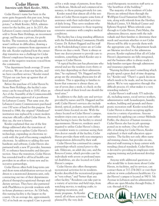 Cedar Haven’s name has been in the
news quite frequently this past year, being
passed around in a type of “political hot
potato,” as Mark Kessler, NHA, adminis-
trator for the facility, put it. In 2015, the
Lebanon County-owned establishment was
sold to Stone Barn Holdings, an investment
group, and became a private, for-profit
facility. The transition, though smooth,
wasn’t without its difficulties, drawing a
few negative comments from opponents of
the sale. Kessler explained how the owner-
ship transition was a challenge for Cedar
Haven’s employees having to put up with
some of the negative reactions voiced from
the community.
“Our department heads average 25 years
of service. We are a four-star facility, and
we have excellent service,” Kessler stated.
“I’d put our care here up against that of-
fered anywhere.”
Before the purchase of Cedar Haven by
Stone Barn Holdings, the facility’s exis-
tence can be traced back to 1830, when an
Act of the Assembly of the Commonwealth
of Pennsylvania approved of a poorhouse
for Lebanon County. That same year, the
Lebanon County Commissioners purchased
over 150 acres of land for this purpose. Fast-
forward to 1966, the original “Almshouse”
institution was replaced by a more modern
structure officially called Cedar Haven. As
they say, the rest is history.
Kessler explained that one of the first
things addressed after the transition of
ownership was to update Cedar Haven’s
technology, expanding on electronic re-
cords with the goal of becoming completely
electronic. In addition to adding this new
hardware and software, Cedar Haven also
partnered with a new IT provider, Intermix
IT, to enhance functionality and data pro-
tection. Since the transition, Cedar Haven
has extended itself to all local health care
providers in an effort to form new and in-
novative partnerships.
Cedar Haven offers both long-term care
and short-term rehabilitation services in ad-
dition to a monitored dementia unit, only
contracting out two of their departments:
physical therapy/occupational therapy and
dietary services. They have also partnered
with PharMerica to provide residents with
in-house pharmacy services. At 324 beds,
this nursing facility is the largest in the
county. On an average day, approximately
312 of its beds are occupied. Care is provid-
ed for a wide range of patients, from those
on Medicare, Medicaid and commercial in-
surance, to those paying privately for care.
Kessler stated that almost all of the resi-
dents at Cedar Haven require some form of
assistance with their individual activities
of daily living. They serve residents who
need minimal assistance to those requiring
extensive assistance with complex medical
conditions.
The facility has a long-standing affiliation
with the Fredericksburg Community Health
Center. Dr. Robert Haggard and his staff
at the Fredericksburg Center are at Cedar
Haven six days a week. There is always at
least one doctor present to provide care to
residents, something which Kessler says is
unique to Cedar Haven.
“A typical facility just has physicians who
attend and see the resident every thirty or
sixty days depending on their admissions
date,” he explained. “Dr. Haggard and his
group are the attending physicians for all
residents. This is appealing to families to
know that someone is always there, six
out of seven days a week, to check on the
clinical needs of their loved one should the
need arise.”
In addition to the daily care and services
provided by nurses and Dr. Haggard and his
staff, Cedar Haven’s services also include
dental, optical, podiatry, mental health and
wound clinics located on-site. With the
clinics located on Cedar Haven’s campus,
residents enjoy easy access to care rather
than having to leave the facility to attend
appointments. However, residents aren’t
required to utilize Cedar Haven’s clinics.
If a resident wants to continue seeing their
own doctor outside of the facility, Cedar
Haven provides them with non-emergency
transportation delivered by their staff.
Cedar Haven has continued its campus
partnerships which existed prior to the
sale. Eldercare, an adult day care, and the
Renova Center, which provides care for
individuals with severe or profound men-
tal disabilities, are also located on Cedar
Haven’s campus.
Cedar Haven also offers therapeutic
recreational activities for its residents.
Kessler described the recreational program
as “very robust,” and “better than any
other facility.” Residents can take part in
a variety of activities and field trips, from
watching movies, to making crafts, to
shopping excursions, and
music programs. As Kessler
stated, all of these activities
planned by the very dedi-
cated therapeutic recreation staff serve as
“the heartbeat of the building.”
The majority of the residents of Cedar
Haven are referred there through the
WellSpan Good Samaritan Health Sys-
tem, along with referrals from the Hershey
Medical Center, VA Medical Center and
Ephrata Hospital. When referrals come
through to Cedar Haven, Patti Malay, the
admissions director, meets with the indi-
viduals and their families to determine their
needs and ascertain whether or not Cedar
Haven will be able to provide them with
the appropriate care. The department heads
are likewise involved in the admissions
process. Kessler explained that all of Cedar
Haven’s departments are fully-integrated,
and the business office is always ready to
help families navigate through admissions
and insurance paperwork.
“Nursing facilities aren’t something which
people spend a great deal of time shopping
for,” Kessler said. “There’s a quick decision
which needs to be made, and we become an
option. We’re very supportive through this
difficult process; it’s what makes it a very
rewarding industry.”
Cedar Haven’s staff totals 375 individu-
als, including nurses, social service workers,
administrative staff, housekeepers, laundry
workers, building and grounds and thera-
peutic recreation staff. Kessler noted that
Cedar Haven is always accepting applica-
tions for a variety of positions. Anyone
interested in applying can contact Melinda
Peiffer, the director of human resources.
Cedar Haven also has its job openings
posted on its website. One of the ben-
efits of working for Cedar Haven, Kessler
explained, is their staff education oppor-
tunities. The facility not only offers nurse
aid training classes, but provides on-site,
directed staff training to keep current with
trending clinical standards. Cedar Haven
is devoted to providing its employees with
ongoing training and professional develop-
ment.
Anyone with additional questions or
who would like to learn more about Cedar
Haven, its facilities, and its services, can
contact them at 717-274-0421 or visit their
website at www.cedarhaven.healthcare. Ce-
dar Haven’s campus is located at 590 S. 5th
Avenue in Lebanon and its administrative
offices are open Monday through Friday, 8
a.m. through 4:30 p.m.
Cedar Haven
Interview with Mark Kessler, NHA,
Administrator
 