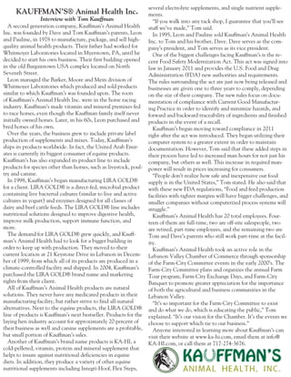 A second generation company, Kauffman’s Animal Health
Inc. was founded by Dave and Tom Kauffman’s parents, Leon
and Pauline, in 1978 to manufacture, package, and sell high-
quality animal health products. Their father had worked for
Whitmoyer Laboratories located in Myerstown, PA, until he
decided to start his own business. Their first building opened
in the old Bargaintown USA complex located on North
Seventh Street.
Leon managed the Barker, Moore and Mein division of
Whitmoyer Laboratories which produced and sold products
similar to which Kauffman’s was founded upon. The roots
of Kauffman’s Animal Health Inc. were in the horse racing
industry. Kauffman’s made vitamin and mineral premixes fed
to race horses, even though the Kauffman family itself never
initially owned horses. Later, in his 60s, Leon purchased and
bred horses of his own.
Over the years, the business grew to include private label
production of supplements and mixes. Today, Kauffman’s
ships its products worldwide. In fact, the United Arab Emir-
ates is currently its biggest consumer of equine products.
Kauffman’s has also expanded its product line to include
products for species other than horses, such as livestock, poul-
try and canine.
In 1998, Kauffman’s began manufacturing LIRA GOLD®
for a client. LIRA GOLD® is a direct-fed, microbial product
containing live bacterial cultures (similar to live and active
cultures in yogurt) and enzymes designed for all classes of
dairy and beef cattle feeds. The LIRA GOLD® line includes
nutritional solutions designed to improve digestive health,
improve milk production, support immune function, and
more.
The demand for LIRA GOLD® grew quickly, and Kauff-
man’s Animal Health had to look for a bigger building in
order to keep up with production. They moved to their
current location at 21 Keystone Drive in Lebanon in Decem-
ber of 1999, from which all of its products are produced in a
climate-controlled facility and shipped. In 2004, Kauffman’s
purchased the LIRA GOLD® brand name and marketing
rights from their client.
All of Kauffman’s Animal Health products are natural
solutions. They never have any medicated products in their
manufacturing facility, but rather strive to find all-natural
alternatives. Next to the equine products, the LIRA GOLD®
line of products is Kauffman’s next bestseller. Products for the
laying hen industry account for approximately 20 percent of
their business as well and canine supplements are a profitable,
but small portion of Kauffman’s sales.
Another of Kauffman’s brand name products is KA-HI, a
cold-pelleted, vitamin, protein and mineral supplement that
helps to insure against nutritional deficiencies in equine
diets. In addition, they produce a variety of other equine
nutritional supplements including Integri-Hoof, Flex Steps,
several electrolyte supplements, and single nutrient supple-
ments.
“If you walk into any tack shop, I guarantee that you’ll see
stuff we’ve made,” Tom said.
In 1995, Leon and Pauline sold Kauffman’s Animal Health
Inc. to Tom and his brother, Dave. Dave serves as the com-
pany’s president, and Tom serves as its vice president.
One of the biggest challenges facing Kauffman’s is the re-
cent Food Safety Modernization Act. This act was signed into
law in January 2011 and provides the U.S. Food and Drug
Administration (FDA) new authorities and requirements.
The rules surrounding the act are just now being released and
businesses are given one to three years to comply, depending
on the size of their company. The new rules focus on docu-
mentation of compliance with Current Good Manufactur-
ing Practice in order to identify and minimize hazards, and
forward and backward traceability of ingredients and finished
products in the event of a recall.
Kauffman’s began moving toward compliance in 2011
right after the act was introduced. They began utilizing their
computer system to a greater extent in order to maintain
documentation. However, Tom said that these added steps in
their process have led to increased man hours for not just his
company, but others as well. This increase in required man-
power will result in prices increasing for consumers.
“People don’t realize how safe and inexpensive our food
supply is in the United States,” Tom stated. He also said that
with these new FDA regulations, “Food and feed production
facilities with tighter margins will have bigger challenges, and
smaller companies without computerized process systems will
struggle.”
Kauffman’s Animal Health has 20 total employees. Four-
teen of them are full-time, two are off-site salespeople, two
are retired, part-time employees, and the remaining two are
Tom and Dave’s parents who still work part-time at the facil-
ity.
Kauffman’s Animal Health took an active role in the
Lebanon Valley Chamber of Commerce through sponsorship
of the Farm-City Committee events in the early 2000’s. The
Farm-City Committee plans and organizes the annual Farm
Tour program, Farm-City Exchange Days, and Farm-City
Banquet to promote greater appreciation for the importance
of both the agricultural and business communities in the
Lebanon Valley.
“It’s so important for the Farm-City Committee to exist
and do what we do, which is educating the public,” Tom
explained. “It’s our vision for the Chamber. It’s the events we
choose to support which tie to our business.”
Anyone interested in learning more about Kauffman’s can
visit their website at www.ka-hi.com, email them at info@
KA-HI.com, or call them at 717-274-3676.
	
KAUFFMAN’S® Animal Health Inc.
Interview with Tom Kauffman
 