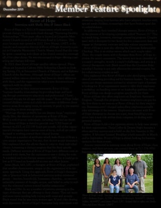 Member Feature SpotlightMember Feature SpotlightDecember 2015December 2015
River of Hope is a 501(c)(3) organization which strives to
provide therapy to help individuals through “Nurturing Healthy
Relationships.” Their main office is located at Gingrichs Men-
nonite Church located at 100 Forney Road in Lebanon. This
main location was opened in 2012. Dave Musser, LMFT, is the
founder and executive director of River of Hope. Formerly a pas-
tor at Gingrichs Mennonite Church, Musser found that the time
he spent counseling individuals at his church started to outweigh
all of his other duties. He was encouraged to begin offering coun-
seling and therapy full-time.
In 2015, three River of Hope satellite offices opened. These
offices are located at Calvary Bible Fellowship Church in Sink-
ing Spring, PA, at Encounter Church of Palmyra, and at Ephrata
Church of the Brethren. Although River of Hope’s offices are
located within various churches, they have no direct affiliation
with them, and the organization takes a non-denominational
approach with its clients.
As expressed in their mission statement, River of Hope
“nurtures healthy relationships by providing hope and heal-
ing through preventative education and professional, Christ-
centered therapy for all ages and life stages.” River of Hope helps
counsel children, teens and adults in a variety of different client
service areas, from aging issues, to anxiety, to grief, to pre-marital
counseling, to stress management.
“Marriage therapy probably has our deepest focus,” explained
Shelly Hitz, the director of operations at River of Hope.
With a staff of seven individuals, including Hitz and six thera-
pists, River of Hope is slated to provide over 3,300 hours of
therapy in 2015, or 270-290 hours per month. All of the organi-
zation’s therapists have various areas of focus, and all are either
licensed or working toward their clinical license.
There are a number of attributes which make River of Hope a
very unique organization. For one, they do not accept insurance.
Hitz explained that this allows them to cater to their individual
clients, formatting a therapy program that fits their specific
needs. Different services at River of Hope have different costs as-
sociated with them, but the organization uses a sliding fee scale.
A standard one hour therapy session costs $80, but it could go as
low as $15 based on household income and other factors.
James Black, MA, LPC, a therapist at River of Hope, explained
that another characteristic unique to the organization is its sys-
temic approach. Using this approach, River of Hope’s therapists
take a “practical look at behavioral patterns within relational
groups – families, households, businesses, churches…to uncover
unhealthy patterns of thought, action, and belief in order to redi-
rect the relational system toward healthy interaction.”
Black and Hitz do see a number of patterns emerging in the
types of therapy they are offering to their clients. They see more
and more teens needing help coping with stress and anxiety.
Black stated that he sees more women ages 30 and older dealing
with depression. River of Hope’s therapists help individuals with
situations ranging from families who have adopted, families with
special needs children, to marriages that have broken apart due
to unfaithfulness.
In addition to their standard therapy sessions, River of Hope is
in the process of developing a program called “Nurture 13.” This
is a week-long, intensive, marriage counseling program. Couples
meet with a therapist for two hours for five consecutive days and
engage in therapeutic exercises and take various assessments. 	
River of Hope is now also offering the Gottman Relationship
Checkup. This is an online survey which each couple takes.
Then, the couple meets with a therapist from River of Hope to
review the survey assessment. The survey acts as an identifier of
a couple’s strengths, reveals a couple’s challenges, and acts as a
clinical therapeutic tool. Black noted that the Gottman Rela-
tionship Checkup is not only effective for married couples, but
for cohabitating couples as well.
Hitz explained that River of Hope is also developing a niche
area of counseling providing aid for business leaders. The organi-
zation can design seminars tailored to whatever topic a business
is looking for. If an organization wants to offer their employees
a workshop on handling stress or on leadership qualities, then
River of Hope can design a program specifically for them.
River of Hope also offers employers an Employee Assistance
Program. Through this program, business employers can pay for
the first three to six sessions at River of Hope for their employ-
ees. Businesses aren’t charged unless their employees actually
take advantage of the sessions. Employees can meet with River
of Hope therapists to discuss any topic, from handling a tran-
sition into a new role within their company, to dealing with
personal matters.
River of Hope holds a few signature events to help raise money
for their organization. Their Coffee & Dessert Night features a
silent and live auction and is held on the first Saturday in No-
vember. A Ministry Leaders’ Breakfast is held annually in March
and in September. River of Hope is always looking for business
sponsors for these events.
Anyone interested in learning more about River of Hope, their
mission, and their services, can contact them at 717-274-3950.
Information is also available online at www.riverofhope.org.
River of Hope
Interview with Shelly Hitz & James Black
River of Hope’s staff. Standing (left to right) are Meredith Engebretson,
LPC; Bethany Kyper, LCSW; Rebecca Hollenbach, MAMFT; Michele
Miller, MAMFT; and James Black, LPC. Seated (left to right) are Shelly
Hitz and Dave Musser, LMFT.
 