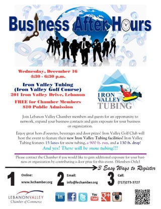 Wednesday, December 16
4:30 - 6:30 p.m.
Iron Valley Tubing
(Iron Valley Golf Course)
201 Iron Valley Drive, Lebanon
FREE for Chamber Members
$10 Public Admission
Join Lebanon Valley Chamber members and guests for an opportunity to
network, expand your business contacts and gain exposure for your business
or organization.
Enjoy great hors d’oeuvres, beverages and door prizes! Iron Valley Golf Club will
host the event to feature their new Iron Valley Tubing facilities! Iron Valley
Tubing features 15 lanes for snow tubing, a 900 ft. run, and a 130 ft. drop!
And yes! There will be snow tubing!!!
Please contact the Chamber if you would like to gain additional exposure for your busi-
ness or organization by contributing a door prize for this event. (Members Only)
 