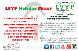 Thursday, December 17
5 - 7 p.m.
Lebanon Farmers Market
Mezzanine Level
35 S. 8th St., Lebanon
FREE for LVYP Members
$10 Non-Members
(Ages 21-40)
Join us for some
holiday networking!
Get in the holiday spirit with the Lebanon Valley
Young Professionals at their December mixer. The
event will feature delicious food and wine from the
Lebanon Farmers Market! Attendees are
encouraged to bring a food item to donate to the
Salvation Army!
Register by Decmeber 16 online at lvchamber.org,
by calling 717-273-3727, or by emailing Bethany
Houser at bhouser@lvchamber.org.
LVYP Holiday Mixer
Thursday, December 17
5 - 7 p.m
Lebanon Farmers Market
Mezzanine Level
35 S. 8th St., Lebanon
FREE for LVYP Members
$10 Non-Members
(Ages 21-40)
Join us for some
holiday networking!
Get in the holiday spirit with the Lebanon Valley
Young Professionals at their December mixer. The
event will feature delicious food and wine from the
Lebanon Farmers Market! Attendees are
encouraged to bring a food item to donate to the
Salvation Army!
Register by Decmeber 16 online at lvchamber.org,
by calling 717-273-3727, or by emailing Bethany
Houser at bhouser@lvchamber.org.
LVYP Holiday Mixer
 