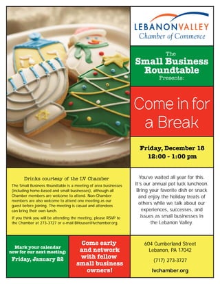 604 Cumberland Street
Lebanon, PA 17042
(717) 273-3727
lvchamber.org
The
Small Business
Roundtable
Presents:
Friday, December 18
12:00 - 1:00 pm
The Small Business Roundtable is a meeting of area businesses
(including home-based and small businesses), although all
Chamber members are welcome to attend. Non-Chamber
members are also welcome to attend one meeting as our
guest before joining. The meeting is casual and attendees
can bring their own lunch.
If you think you will be attending the meeting, please RSVP to
the Chamber at 273-3727 or e-mail BHouser@lvchamber.org.
Come early
and network
with fellow
small business
owners!
You’ve waited all year for this.
It’s our annual pot luck luncheon.
Bring your favorite dish or snack
and enjoy the holiday treats of
others while we talk about our
experiences, successes, and
issues as small businesses in
the Lebanon Valley.
Drinks courtesy of the LV Chamber
Come in for
a Break
Mark your calendar
now for our next meeting:
Friday, January 22
 