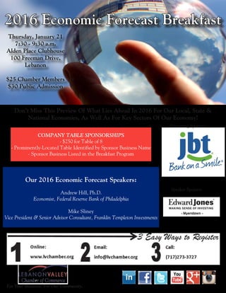 2016 Economic Forecast Breakfast
Thursday, January 21
7:30 - 9:30 a.m.
Alden Place Clubhouse
100 Freeman Drive,
Lebanon
$25 Chamber Members
$30 Public Admission
Don’t Miss This Preview Of What Lies Ahead In 2016 For Our Local, State &
National Economies, As Well As For Key Sectors Of Our Economy!
Presenting Sponsor:	
COMPANY TABLE SPONSORSHIPS
- $250 for Table of 8
- Prominently-Located Table Identified by Sponsor Business Name
- Sponsor Business Listed in the Breakfast Program
Our 2016 Economic Forecast Speakers:
Andrew Hill, Ph.D.
Economist, Federal Reserve Bank of Philadelphia
Mike Sliney
Vice President & Senior Advisor Consultant, Franklin Templeton Investments
Speaker Sponsor:	
For Your Business. For Our Community.
 