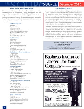 4
December 2015
MEETING ROOMS AVAILABLE
IN CHAMBER OFFICES
For a list of the amenities, room rental guidelines and rates contact
the Chamber at 273-3727 or at info@lvchamber.org.
WELCOME NEW MEMBERS
Please join us in welcoming these businesses and organizations as some of the
newest members of the Lebanon Valley Chamber of Commerce. These new
members, which were approved by the Chamber’s board of directors at its No-
vember meeting, are joining you and approximately 775 other businesses, orga-
nizations, and professional firms that are investing in the future of the Lebanon
Valley. Please make it a point to call upon these and our other members when
seeking a product or service they provide.
MKSalesDirect.com
Brian Schell
45 Royal Road
Lebanon, PA 17042
Phone: 717-250-3762
Email: BrianS@MKSalesDirect.com
Website: www.MKSalesDirect.com
E-Commerce
Recruited By: Bethany Houser
Kathy’s Cuisine
Kathy Snavely
PO Box 622
Mt. Gretna, PA 17064
Phone: 717-507-2667
Email: kathyscuisine@gmail.com
Website: www.kathyscuisine.com
Personal Chef
Recruited By: Bethany Houser
Dollar General Distribution Center
Christine Weaver	
30 Martha Drive
Bethel, PA 19507
Phone: 717-933-1808
Email: chrweave@dollargeneral.com
Website: www.dollargeneral.com
Distribution
Recruited By: Bethany Houser
Advance Auto Parts
Michael Katchur
119 West Lincoln Avenue
Myerstown, PA 17067
Phone: 610-451-2777
Email: michaelkatchur@advance-auto.com
Website: www.advance-auto.com
Auto Parts – Retail & Wholesale
Recruited By: Bethany Houser
UniqueSource Products & Services
David Richardson
1007 N. Front Street
Harrisburg, PA 17102
Phone: 717-317-9576
Email: drichardson@uniquesource.com
Website: www.uniquesource.com
Nonprofit Sales & Marketing
Recruited By: Chamber Staff
Kirby Acupuncture
Ann Kirby
Phone: 717-341-7221
Email: kirbyacupuncture@gmail.com
Website: www.kirbyacupuncture.com
Acupuncture (Holistic Medicine)
Recruited By: Suzy Biever
New Members Connect!
Amidst aromas of homemade bread and egg casseroles, the Lebanon
Valley Chamber of Commerce hosted a New Member Connect session
on Tuesday, Oct. 21. The session, which was sponsored by Pennsylvania
Chamber Insurance, was free and open to all recent new members of the
Chamber and members who had previously been unable to attend one of
the informational programs. Anyone interested in joining the Chamber or
learning more about the organization was likewise invited to attend. The
meeting featured a light, homemade breakfast baked by the Chamber’s
very own Director of Membership Bethany Houser!
At the New Member Connect session, attendees had the opportunity to
share information about their business or organization with the other
new members in attendance. They also had the chance to discuss with
Chamber ambassadors their expectations for the organization and what
they hope to gain through their membership. In turn, the Chamber
staff and ambassadors provided attendees with detailed information on
Chamber benefits and services, as well as suggestions on how members can
get the most from their membership.
 