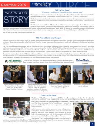 December 2015
7
Tell Us Your Story!
“Why are you a small business? What made this choice important to you?”
These are just a few of the questions that were the topic of the Lebanon Valley Chamber of Commerce’s October
Small Business Roundtable. The roundtable was scheduled for Friday, Oct. 23, at the Chamber office.
October’s open discussion focused on business owners’ unique stories about the beginnings of their entrepreneurial
endeavors. Small business owners and home-based entrepreneurs shared their individual stories to help inspire one
another.
The Chamber’s free, monthly Small Business Roundtable sessions are designed to provide small business owners
and home-based business entrepreneurs with information exchange and networking opportunities, as well as
educational workshops aimed at meeting the small business and home-based business owners’ needs. While the sessions are intended for members of the Lebanon
Valley Chamber, Chamber non-members may attend one roundtable meeting as a guest to learn more about the roundtable program and the Chamber.
Save the date for our next roundtable on Friday, Dec. 18.
35th Annual Farm-City Banquet
Following tradition, this year’s annual Farm-City Banquet began with a milk toast by the Lebanon County Dairy Princesses. Before enjoying a hearty meal catered
by Country Home Catering, attendees at the 35th Annual Farm-City Banquet raised their white, chocolate, or vanilla milk and toasted to the dairy and agricultural
industries.
The 35th Annual Farm-City Banquet was held on Thursday, Oct. 29, at the Lebanon Valley Expo Center. Nearly 250 representatives from Lebanon’s agricultural
and business communities attended. This year’s master of ceremonies was Ray Maillet of WLBR/WQIC, and highlights included the presentation of the Farm-City
Scholarship and the Century Business and Century Farm Awards. Lisa Boltz, a sophomore at Penn State Berks, was announced as the recipient of a $1,000 Farm-City
Scholarship. This year’s Century Farm recipients were Jim and Cheryl Dice. Kreamer Funeral Home was recognized as the Century Business recipient.
As part of the program, Karen Groh of IA Design and Meranda Sellers, a dairy farmer, presented on their Farm-City Exchange experiences. A slideshow with pictures
from the elementary school and open farm tours held at the John Kline Family Farm was also shown. The banquet ended with another annual tradition: the auction
of the shawl which was made at the beginning of the night during the sheep-to-shawl demonstration.
Thank you again to our event’s silver sponsors, Fulton Bank and Kauffman’s Animal Health Inc.!
Thank you as well to our Bronze Sponsors, Farmer Boy Ag and WellSpan Good Samaritan Hospital!
Jim and Cheryl Dice accept the Century
Farm Award from Jim Tomanelli of
Fulton Bank, the chair of the
Chamber’s Farm-City Committee.
Tomanelli presents John Kline, owner
of the John Kline Family Farm, with
an award to show the committee’s
appreciation for allowing the elementary
and open farm tours to visit their property.
Stephen Lum accepts the Century Business
Award from Tomanelli on behalf of
Kreamer Funeral Home.
The Lebanon County Dairy Princesses
give the milk toast.
Down On the Farm!
The Lebanon Valley Chamber of Commerce’s 2015 Fall Farm Tour took place on Friday, Oct. 16, and on Sat-
urday, Oct. 17. On Friday, fourth and fifth grade students from Northwest Elementary School visited the John
Kline Family Farm located on South Ramona Road in Myerstown. The Kline’s farm is a dairy farm with over 150
cows! The Klines also manage OnFire Youth Ministry, a nonprofit or-
ganization. On Saturday, the farm tour was open to the entire Lebanon
Valley community.
At this free event, visitors had the opportunity to tour and experience a
working farm. Members of the Chamber’s Farm-City Committee were
present to give guided tours. Attendees could also enjoy an up-close
look at farm equipment, visits with the farm animals, and farm-fun
games and prizes with the Lebanon County Dairy Princesses.
The Chamber’s Fall Farm Tour is held each year as part of its Farm-City
activities to provide residents of the Lebanon Valley with the chance to learn firsthand about the operations of area farms
and about the importance of our area’s agricultural industry to our economy.
Local veterinarian Dr. Terri Coon, DVM, teaches
students about animal health.
One of the calves gets up close and personal!
 