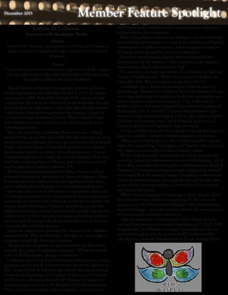 Member Feature SpotlightMember Feature SpotlightDecember 2015December 2015
Juntos de Lebanon
Interview with Guadalupe Barba
Mission
Strives to be the main organization in the City of Lebanon to
assist community members through educational and cultural
programs.
Vision
To provide educational and cultural support to help the commu-
nity through programs that empower families while increasing
the quality of life in the City of Lebanon.
Though Juntos de Lebanon, a nonprofit, cultural and educa-
tional organization, was officially founded in 2013, its origins
trace back to 2004. From 2004 through 2005, a group of indi-
viduals from the Lebanon community worked together through
the local Spanish radio station. After the Spanish radio station
closed down, they started meeting at the Hispanic Center in
Covenant United Methodist Church. Their mission? To pro-
mote Hispanic culture and cater to the specific needs of the
Spanish population.
Now, ten years later, Guadalupe Barba is the last, original
member of the group that met at the Spanish radio station. Gua-
dalupe owns an authentic Mexican restaurant with her husband,
Sergio, called La Placita. Originally from Mexico, Guadalupe
has a master’s degree in politics and culture and over 20 years
of teaching experience. Guadalupe met her husband when they
were both teaching music in Mexico, and it was Sergio’s work
that brought their family to Lebanon, PA.
With La Placita located on the first floor, the second floor
serves as the center of operations for Juntos de Lebanon. Mem-
bers from the local community joined together to help clean,
paint, and transform this space into a welcoming classroom.
Juntos de Lebanon is an all-volunteer organization dedicated
to working together with the local Lebanon Valley community
to provide educational and cultural activities and to address the
specific needs of Lebanon’s Hispanic population. Guadalupe
explained that some of these specific needs include helping indi-
viduals to set up their own email accounts, providing translator
services, and informing individuals where they can receive vac-
cines and other medical services.
Juntos de Lebanon also provides ESL classes for two different
learning levels. They teach literacy through La Casa Amiga, a
program through the Mexican Consulate.
“People [in the program] can read and write, but they never
formally got grades,” Guadalupe explained. “When they finish
with the [ESL] program, they get a certificate.”
Guadalupe stated that Pennsylvania has three La Casa Amiga
programs, and Juntos de Lebanon’s ranks second. In addition to
ESL classes, Juntos de Lebanon also started offering citizenship
classes at the beginning of November of this year. On Novem-
ber 21, Juntos also partnered with the Mexican Consulate to
provide passport services at St. Benedict’s Church in Lebanon.
These classes and programs help to empower individuals and
instill them with confidence, while simultaneously strengthen-
ing and uniting the community.
Most of Guadalupe’s students are bilingual, and she expressed
her belief that knowing how to read, write, and listen in English,
knowing how to utilize computers, and being good citizens are
all things which are good for the local community.
However, while learning English and understanding the
idiosyncrasies of the Lebanon Valley community are essential,
maintaining cultural ties is likewise vital.
“In our minds, we have our culture. In our hearts, we have our
friends,” Guadalupe said. “When we come to a new place, we
bring that with. We need support so we don’t lose it.”
Guadalupe sees a change happening in Lebanon, and it’s a
good change. She sees individuals in the local community being
more open and receptive, willing to work with one another as a
team to promote unity and acceptance. One of the best ex-
amples of this is the recent Hispanic Gala which took place on
Wednesday, Oct. 7, at HACC, Central Pennsylvania’s Com-
munity College Lebanon Campus. HACC, the Lebanon Valley
Chamber of Commerce, the City of Lebanon, and Juntos de
Lebanon all partnered together to host the event.
It is this collaboration which Guadalupe feels can fuel and pro-
mote the colorful, extensive diversity apparent in Lebanon.
“When your mind is open to other people and other opportu-
nities, it’s a good thing,” Guadalupe said. “Juntos is for all people
who want to know and learn about Hispanic culture.”
What’s truly impressive is that with all of their projects and
activities, Juntos de Lebanon receives no outside funding. All of
their office materials, school supplies, and furniture are donated.
Guadalupe is currently working on a grant application through
the United Way of Lebanon County. Guadalupe is always look-
ing for donations of paper, pens, and whiteboards for her class-
room and for volunteers willing to devote their time to teach
and share their talents.
What’s most rewarding for Guadalupe is when she sees all of
this volunteer time and hard work paying off. She sees work-
ing for Juntos de Lebanon and working for the community as a
mutual exchange – everyone working towards the common goal
of improving the Lebanon community.
Anyone interested in learning more about Juntos de Leba-
non and their mission can contact Guadalupe at 717-222-7948
or guadalupe_barba@yahoo.com.mex. Guadalupe can also be
reached through La Placita, located at 922 Cumberland St.,
open Monday through Saturday from 9:30 a.m. through 8 p.m.
 