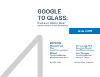 GOOGLE
TO GLASS:
Brand & new category design
consistency in brand extensions
Jessy Schott
Commitee
April 17, 2015 Arizona State University
Wil Heywood, Ph.D
Committee Member
Visual Communication
John Takamura
Committee Member
Industrial Design
Mookesh Patel
Chair
Visual Communication
Al Sanft
Committee Member
Visual Communication
Al Sanft
Committee Member
Visual Communication
 