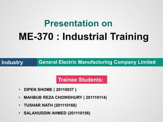 Presentation on
ME-370 : Industrial Training
Industry General Electric Manufacturing Company Limited
Trainee Students:
• DIPEN SHOME ( 20110037 )
• MAHBUB REZA CHOWDHURY ( 201110114)
• TUSHAR NATH (201110166)
• SALAHUDDIN AHMED (201110156)
 