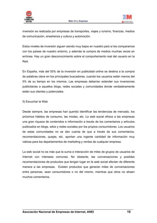 inversión es realizada por empresas de transportes, viajes y turismo, finanzas, medios
de comunicación, enseñanza y cultura y automoción.


Estos niveles de inversión siguen siendo muy bajos en nuestro país si los comparamos
con los países de nuestro entorno, y además la compra de medios muchas veces en
errónea. Hay un gran desconocimiento sobre el comportamiento real del usuario en la
Red.


En España, más del 50% de la inversión en publicidad online se destina a la compra
de palabras clave en los principales buscadores, cuando los usuarios están menos del
5% de su tiempo en los mismos. Las empresas deberían extender sus inversiones
publicitarias a aquellos blogs, redes sociales y comunidades donde verdaderamente
están sus clientes y potenciales.


5) Escuchar la Web


Desde siempre, las empresas han querido identificar las tendencias de mercado, los
próximos hábitos de consumo, las modas, etc. La web social ofrece a las empresas
una gran riqueza de contenidos e información a través de los comentarios y artículos
publicados en blogs, wikis y redes sociales por los propios consumidores. Los usuarios
de estas comunidades no se dan cuenta de que a través de sus comentarios,
recomendaciones, quejas, etc. aportan una ingente cantidad de información muy
valiosa para los departamentos de marketing y ventas de cualquier empresa.


La web social no es más que la suma e interacción de miles de grupos de usuarios de
Internet con intereses comunes. No obstante, las conversaciones y posibles
recomendaciones de productos que tengan lugar en la web social afectan de diferente
manera a las empresas. Existen productos que generan miles de conversaciones
entre personas, sean consumidores o no del mismo, mientras que otros no atraen
muchos comentarios.




______________________________________________________________________
Asociación Nacional de Empresas de Internet, ANEI                 10
 