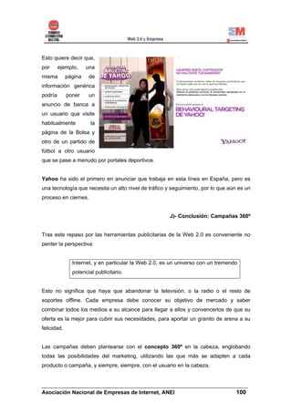 Esto quiere decir que,
por      ejemplo,     una
misma        página    de
información genérica
podría       poner    un
anuncio de banca a
un usuario que visite
habitualmente          la
página de la Bolsa y
otro de un partido de
fútbol a otro usuario
que se pase a menudo por portales deportivos.


Yahoo ha sido el primero en anunciar que trabaja en esta línea en España, pero es
una tecnología que necesita un alto nivel de tráfico y seguimiento, por lo que aún es un
proceso en ciernes.


                                                       J)- Conclusión: Campañas 360º


Tras este repaso por las herramientas publicitarias de la Web 2.0 es conveniente no
perder la perspectiva:


               Internet, y en particular la Web 2.0, es un universo con un tremendo
               potencial publicitario.


Esto no significa que haya que abandonar la televisión, o la radio o el resto de
soportes offline. Cada empresa debe conocer su objetivo de mercado y saber
combinar todos los medios a su alcance para llegar a ellos y convencerlos de que su
oferta es la mejor para cubrir sus necesidades, para aportar un granito de arena a su
felicidad.


Las campañas deben plantearse con el concepto 360º en la cabeza, englobando
todas las posibilidades del marketing, utilizando las que más se adapten a cada
producto o campaña, y siempre, siempre, con el usuario en la cabeza.


______________________________________________________________________
Asociación Nacional de Empresas de Internet, ANEI                 100
 