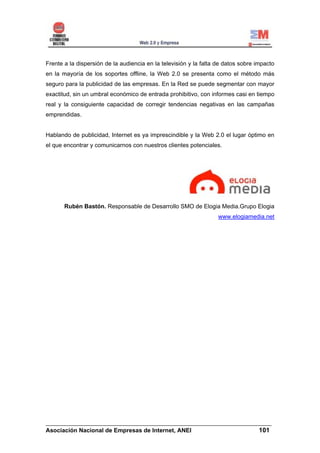 Frente a la dispersión de la audiencia en la televisión y la falta de datos sobre impacto
en la mayoría de los soportes offline, la Web 2.0 se presenta como el método más
seguro para la publicidad de las empresas. En la Red se puede segmentar con mayor
exactitud, sin un umbral económico de entrada prohibitivo, con informes casi en tiempo
real y la consiguiente capacidad de corregir tendencias negativas en las campañas
emprendidas.


Hablando de publicidad, Internet es ya imprescindible y la Web 2.0 el lugar óptimo en
el que encontrar y comunicarnos con nuestros clientes potenciales.




       Rubén Bastón. Responsable de Desarrollo SMO de Elogia Media.Grupo Elogia
                                                                   www.elogiamedia.net




______________________________________________________________________
Asociación Nacional de Empresas de Internet, ANEI                 101
 