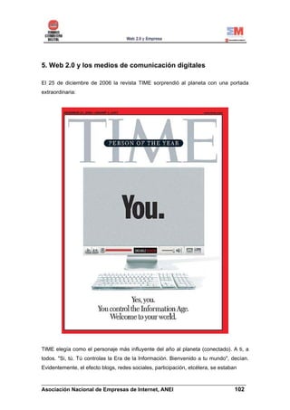 5. Web 2.0 y los medios de comunicación digitales

El 25 de diciembre de 2006 la revista TIME sorprendió al planeta con una portada
extraordinaria:




TIME elegía como el personaje más influyente del año al planeta (conectado). A ti, a
todos. "Si, tú. Tú controlas la Era de la Información. Bienvenido a tu mundo", decían.
Evidentemente, el efecto blogs, redes sociales, participación, etcétera, se estaban

______________________________________________________________________
Asociación Nacional de Empresas de Internet, ANEI                 102
 