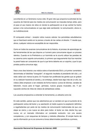 convirtiendo en un fenómeno nunca visto. El gran reto que proponía la actividad de los
usuarios de Internet para los medios de comunicación se mascaba tiempo atrás, pero
el paso al uso masivo de sitios en donde la participación es el eje central ha hecho
pensar a los comunicadores en que algo está cambiando: la comunicación, ahora sí,
es multidireccional.


El compuesto emisor - receptor cobra nuevos valores: los periodistas estudiábamos
que el feed-back existía en la prensa a través de las cartas al director. Y resulta que,
ahora, cualquier noticia es susceptible de ser respondida.


Como en todos los avances comunicativos de la historia, el proceso de aprendizaje de
las herramientas de las que dispone un humano para comunicarse siguen un proceso
idéntico. Cuando en la Prehistoria a un homínido se le ocurrió utilizar las paredes de
su caverna como soporte comunicativo, lo primero que seguramente hizo fue manchar
la pared hasta ser consciente de que lo que tenía delante era un soporte y que lo que
pintaba podría comunicar algo.


Hace unos días leíamos una noticia sobre el barcelonista Eto'o y el primer comentario
denominaba al futbolista "orangután", el segundo insultaba al presidente del club, y el
resto valían aún menos la pena. En Youtube han proliferado las gentes que se graban
en su webcam haciendo el canelo y, sin embargo, desde hace algo más de un año, los
vídeos útiles empiezan a ser visitados de forma masiva: cursos de idiomas, canales de
televisión, trucos para el hogar, gimnasia, nuevos grupos musicales, etc. Y por
supuesto cientos de miles de vídeos de estrepitosas caídas.


Los usuarios empezamos a entender la herramienta y a utilizarla como tal.


En este sentido, parece que nos adentramos por un sendero en que el aumento de la
participación activa del lector y su aportación al medio supone la aceptación definitiva
a regañadientes por parte de los medios de comunicación tradicionales de que una
etapa se cierra y una nueva se abre para todos: el lector es más cliente hoy que
nunca, en un mercado informativo en constante evolución, con una severa
competencia, y con esquemas de tiempos y métodos diferentes. El simple hecho de
que la información ya no se consume a horas determinadas (periódicos a primera,


______________________________________________________________________
Asociación Nacional de Empresas de Internet, ANEI                 103
 