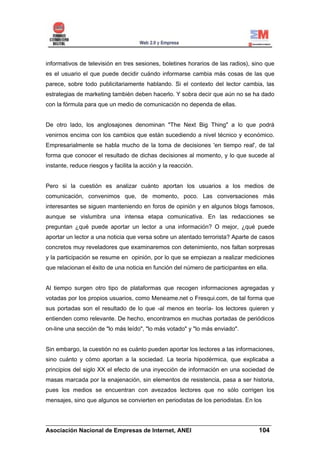 informativos de televisión en tres sesiones, boletines horarios de las radios), sino que
es el usuario el que puede decidir cuándo informarse cambia más cosas de las que
parece, sobre todo publicitariamente hablando. Si el contexto del lector cambia, las
estrategias de marketing también deben hacerlo. Y sobra decir que aún no se ha dado
con la fórmula para que un medio de comunicación no dependa de ellas.


De otro lado, los anglosajones denominan "The Next Big Thing" a lo que podrá
venirnos encima con los cambios que están sucediendo a nivel técnico y económico.
Empresarialmente se habla mucho de la toma de decisiones 'en tiempo real', de tal
forma que conocer el resultado de dichas decisiones al momento, y lo que sucede al
instante, reduce riesgos y facilita la acción y la reacción.


Pero si la cuestión es analizar cuánto aportan los usuarios a los medios de
comunicación, convenimos que, de momento, poco. Las conversaciones más
interesantes se siguen manteniendo en foros de opinión y en algunos blogs famosos,
aunque se vislumbra una intensa etapa comunicativa. En las redacciones se
preguntan ¿qué puede aportar un lector a una información? O mejor, ¿qué puede
aportar un lector a una noticia que versa sobre un atentado terrorista? Aparte de casos
concretos muy reveladores que examinaremos con detenimiento, nos faltan sorpresas
y la participación se resume en opinión, por lo que se empiezan a realizar mediciones
que relacionan el éxito de una noticia en función del número de participantes en ella.


Al tiempo surgen otro tipo de plataformas que recogen informaciones agregadas y
votadas por los propios usuarios, como Meneame.net o Fresqui.com, de tal forma que
sus portadas son el resultado de lo que -al menos en teoría- los lectores quieren y
entienden como relevante. De hecho, encontramos en muchas portadas de periódicos
on-line una sección de "lo más leído", "lo más votado" y "lo más enviado".


Sin embargo, la cuestión no es cuánto pueden aportar los lectores a las informaciones,
sino cuánto y cómo aportan a la sociedad. La teoría hipodérmica, que explicaba a
principios del siglo XX el efecto de una inyección de información en una sociedad de
masas marcada por la enajenación, sin elementos de resistencia, pasa a ser historia,
pues los medios se encuentran con avezados lectores que no sólo corrigen los
mensajes, sino que algunos se convierten en periodistas de los periodistas. En los


______________________________________________________________________
Asociación Nacional de Empresas de Internet, ANEI                 104
 