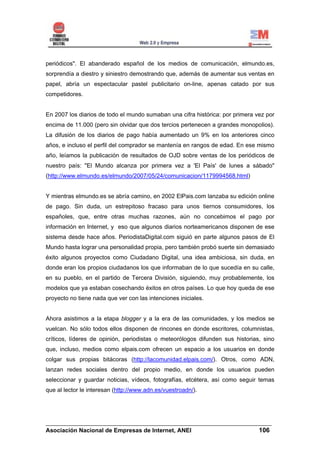 periódicos". El abanderado español de los medios de comunicación, elmundo.es,
sorprendía a diestro y siniestro demostrando que, además de aumentar sus ventas en
papel, abría un espectacular pastel publicitario on-line, apenas catado por sus
competidores.


En 2007 los diarios de todo el mundo sumaban una cifra histórica: por primera vez por
encima de 11.000 (pero sin olvidar que dos tercios pertenecen a grandes monopolios).
La difusión de los diarios de pago había aumentado un 9% en los anteriores cinco
años, e incluso el perfil del comprador se mantenía en rangos de edad. En ese mismo
año, leíamos la publicación de resultados de OJD sobre ventas de los periódicos de
nuestro país: "El Mundo alcanza por primera vez a 'El País' de lunes a sábado"
(http://www.elmundo.es/elmundo/2007/05/24/comunicacion/1179994568.html)


Y mientras elmundo.es se abría camino, en 2002 ElPais.com lanzaba su edición online
de pago. Sin duda, un estrepitoso fracaso para unos tiernos consumidores, los
españoles, que, entre otras muchas razones, aún no concebimos el pago por
información en Internet, y eso que algunos diarios norteamericanos disponen de ese
sistema desde hace años. PeriodistaDigital.com siguió en parte algunos pasos de El
Mundo hasta lograr una personalidad propia, pero también probó suerte sin demasiado
éxito algunos proyectos como Ciudadano Digital, una idea ambiciosa, sin duda, en
donde eran los propios ciudadanos los que informaban de lo que sucedía en su calle,
en su pueblo, en el partido de Tercera División, siguiendo, muy probablemente, los
modelos que ya estaban cosechando éxitos en otros países. Lo que hoy queda de ese
proyecto no tiene nada que ver con las intenciones iniciales.


Ahora asistimos a la etapa blogger y a la era de las comunidades, y los medios se
vuelcan. No sólo todos ellos disponen de rincones en donde escritores, columnistas,
críticos, líderes de opinión, periodistas o meteorólogos difunden sus historias, sino
que, incluso, medios como elpais.com ofrecen un espacio a los usuarios en donde
colgar sus propias bitácoras (http://lacomunidad.elpais.com/). Otros, como ADN,
lanzan redes sociales dentro del propio medio, en donde los usuarios pueden
seleccionar y guardar noticias, vídeos, fotografías, etcétera, así como seguir temas
que al lector le interesan (http://www.adn.es/vuestroadn/).




______________________________________________________________________
Asociación Nacional de Empresas de Internet, ANEI                 106
 