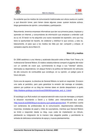 Es evidente que los medios de comunicación tradicionales son ahora cautos en cuanto
a qué dirección tomar, pero tienen claras algunas cosas: quieren lectores activos,
blogs generadores de opinión, comunidades y participación.


Resumiendo, tenemos empresas informativas que dan sus primeros pasos, tropiezan y
aprenden en Internet, y consumidores de información que empiezan a entender cuál
es su rol. El lector no ha adquirido una nueva necesidad de expresión, sino que hoy
tiene la oportunidad de hacerlo, de colaborar y distribuir lo que conoce, y esto es,
básicamente, el paso que a los medios les falta por dar: compartir y enlazar, el
verdadero espíritu de la Web 2.0.


                                                                    Web 2.0 y medios


En 2006 asistimos a una intensa y acalorada discusión entre el New York Times y la
multinacional General Motors. El rotativo estadounidense comparó al gigante del motor
con un camello de crack que, suministrando la droga a sus "clientes" adictos,
eternizaba su dependencia. Un ataque frontal a la política de fabricación de vehículos
de alto consumo de combustible que constituye, en su opinión, un peligro para el
futuro del país.


Como era de esperar, la directiva de General Motors no tardó en responder. Enviaron
una carta al periódico, pero para garantizar la emisión del mensaje al completo,
optaron por publicar en su blog las mismas ideas en donde despacharon a gusto
(http://fastlane.gmblogs.com/archives/2006/06/hyperbole_and_d_1.html).


El sociólogo Luis Rull analizó con especial atención este cruce de mensajes y comparó
la situación recordando a David y a Golliat, pero intercambiando sus armas
(http://luisrull.es/2006/06/quin-es-david-y-quin-goliat-general.html). El periódico cuenta
con centenares de profesionales de la comunicación, departamentos editoriales,
imprentas, toneladas de papel y miles de suscriptores, mientras que General Motors
se limitó a responder desde su blog, cuya coste de implantación es ridículo,
planteando su indignación de la manera más elegante posible, y permitiendo la
entrada de deliciosos comentarios de apoyo y nuevos planteamientos.




______________________________________________________________________
Asociación Nacional de Empresas de Internet, ANEI                 107
 