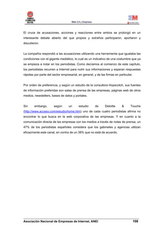 El cruce de acusaciones, acciones y reacciones entre ambos se prolongó en un
interesante debate abierto del que propios y extraños participaron, aportaron y
discutieron.


La compañía respondió a las acusaciones utilizando una herramienta que igualaba las
condiciones con el gigante mediático, lo cual es un indicativo de una costumbre que ya
se empieza a notar en los periodistas. Como decíamos al comienzo de este capítulo,
los periodistas recurren a Internet para nutrir sus informaciones y esperan respuestas
rápidas por parte del sector empresarial, en general, y de las firmas en particular.


Por orden de preferencia, y según un estudio de la consultora Hopscotch, sus fuentes
de información preferidas son salas de prensa de las empresas, páginas web de otros
medios, newsletters, bases de datos y portales.


Sin     embargo,       según      un      estudio      de     Deloitte     &      Touche
(http://www.acceso.com/estudio/home.htm) uno de cada cuatro periodistas afirma no
encontrar lo que busca en la web corporativa de las empresas. Y en cuanto a la
comunicación directa de las empresas con los medios a través de notas de prensa, un
47% de los periodistas españoles considera que los gabinetes y agencias utilizan
eficazmente este canal, en contra de un 38% que no está de acuerdo.




______________________________________________________________________
Asociación Nacional de Empresas de Internet, ANEI                 108
 