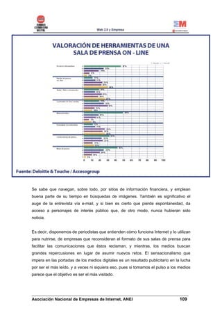 Se sabe que navegan, sobre todo, por sitios de información financiera, y emplean
buena parte de su tiempo en búsquedas de imágenes. También es significativo el
auge de la entrevista vía e-mail, y si bien es cierto que pierde espontaneidad, da
acceso a personajes de interés público que, de otro modo, nunca hubieran sido
noticia.


Es decir, disponemos de periodistas que entienden cómo funciona Internet y lo utilizan
para nutrirse, de empresas que reconsideran el formato de sus salas de prensa para
facilitar las comunicaciones que éstos reclaman, y mientras, los medios buscan
grandes repercusiones en lugar de asumir nuevos retos. El sensacionalismo que
impera en las portadas de los medios digitales es un resultado publicitario en la lucha
por ser el más leído, y a veces ni siquiera eso, pues si tomamos el pulso a los medios
parece que el objetivo es ser el más visitado.



______________________________________________________________________
Asociación Nacional de Empresas de Internet, ANEI                 109
 