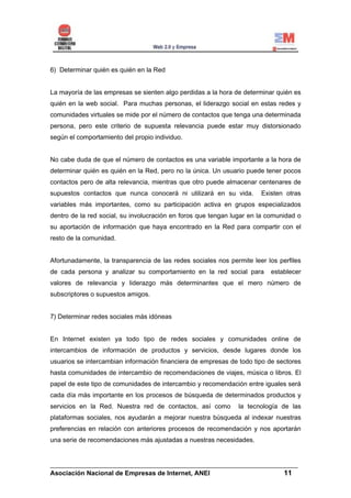6) Determinar quién es quién en la Red


La mayoría de las empresas se sienten algo perdidas a la hora de determinar quién es
quién en la web social. Para muchas personas, el liderazgo social en estas redes y
comunidades virtuales se mide por el número de contactos que tenga una determinada
persona, pero este criterio de supuesta relevancia puede estar muy distorsionado
según el comportamiento del propio individuo.


No cabe duda de que el número de contactos es una variable importante a la hora de
determinar quién es quién en la Red, pero no la única. Un usuario puede tener pocos
contactos pero de alta relevancia, mientras que otro puede almacenar centenares de
supuestos contactos que nunca conocerá ni utilizará en su vida.        Existen otras
variables más importantes, como su participación activa en grupos especializados
dentro de la red social, su involucración en foros que tengan lugar en la comunidad o
su aportación de información que haya encontrado en la Red para compartir con el
resto de la comunidad.


Afortunadamente, la transparencia de las redes sociales nos permite leer los perfiles
de cada persona y analizar su comportamiento en la red social para        establecer
valores de relevancia y liderazgo más determinantes que el mero número de
subscriptores o supuestos amigos.


7) Determinar redes sociales más idóneas


En Internet existen ya todo tipo de redes sociales y comunidades online de
intercambios de información de productos y servicios, desde lugares donde los
usuarios se intercambian información financiera de empresas de todo tipo de sectores
hasta comunidades de intercambio de recomendaciones de viajes, música o libros. El
papel de este tipo de comunidades de intercambio y recomendación entre iguales será
cada día más importante en los procesos de búsqueda de determinados productos y
servicios en la Red. Nuestra red de contactos, así como        la tecnología de las
plataformas sociales, nos ayudarán a mejorar nuestra búsqueda al indexar nuestras
preferencias en relación con anteriores procesos de recomendación y nos aportarán
una serie de recomendaciones más ajustadas a nuestras necesidades.


______________________________________________________________________
Asociación Nacional de Empresas de Internet, ANEI                 11
 