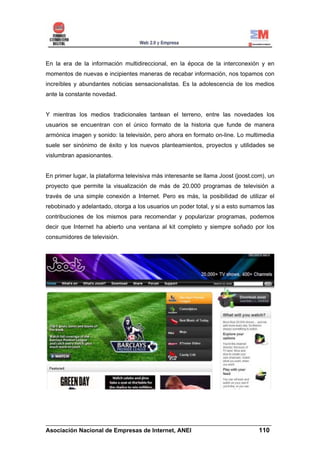 En la era de la información multidireccional, en la época de la interconexión y en
momentos de nuevas e incipientes maneras de recabar información, nos topamos con
increíbles y abundantes noticias sensacionalistas. Es la adolescencia de los medios
ante la constante novedad.


Y mientras los medios tradicionales tantean el terreno, entre las novedades los
usuarios se encuentran con el único formato de la historia que funde de manera
armónica imagen y sonido: la televisión, pero ahora en formato on-line. Lo multimedia
suele ser sinónimo de éxito y los nuevos planteamientos, proyectos y utilidades se
vislumbran apasionantes.


En primer lugar, la plataforma televisiva más interesante se llama Joost (joost.com), un
proyecto que permite la visualización de más de 20.000 programas de televisión a
través de una simple conexión a Internet. Pero es más, la posibilidad de utilizar el
rebobinado y adelantado, otorga a los usuarios un poder total, y si a esto sumamos las
contribuciones de los mismos para recomendar y popularizar programas, podemos
decir que Internet ha abierto una ventana al kit completo y siempre soñado por los
consumidores de televisión.




______________________________________________________________________
Asociación Nacional de Empresas de Internet, ANEI                 110
 